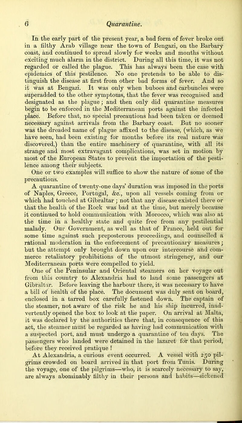 In the early part of the present year, a bad form of fever broke out in a til thy Arab village near the town of Bengazi, on the Barbary coast, and continued to spread slowly for weeks and months without exciting much alarm in the district. During all this time, it was not regarded or called the plague. This has always been the case with epidemics of this pestilence. No one pretends to be able to dis- tinguish the disease at first from other bad forms of fever. And so it was at Bengazi. It was only when buboes and carbuncles were superadded to the other symptoms, that the fever was recognised and designated as the plague; and then only did quarantine measures begin to be enforced in the Mediterranean ports against the infected place. Before that, no special precautions had been taken or deemed necessary against arrivals from the Barbary coast. But no sooner was the dreaded name of plague affixed to the disease, (which, as we have seen, had been existing for months before its real nature was discovered,) than the entire machinery of quarantine, with all its strange and most extravagant complications, was set in motion by most of the European States to prevent the importation of the pesti- lence among their subjects. One or two examples will suffice to show the nature of some of the precautions. A quarantine of twenty-one days’ duration was imposed in the ports of Naples, Greece, Portugal, &c., upon all vessels coming from or which had touched at Gibraltar ; not that any disease existed there or that the health of the Rock was bad at the time, but merely because it continued to hold communication with Morocco, which was also at the time in a healthy state and quite free from any pestilential malady. Our Government, as well as that of France, held out for some time against such preposterous proceedings, and counselled a rational moderation in the enforcement of precautionary measures; but the attempt only brought down upon our intercourse and com- merce retaliatory prohibitions of the utmost stringency, and our Mediterranean ports were compelled to yield. One of the Peninsular and Ox-iental steamers on her voyage out from this country to Alexandria had to laud some passengers at Gibraltar. Before leaving the harbour there, it was necessary to have a bill of health of the place. The document was duly sent on board, enclosed in a tarred box carefully fastened down. The captain of the steamer, not aware of the risk he and his ship incurred, inad- vertently opened the box to look at the paper. On arrival at Malta, it was declared by the authorities there that, in consequence of this act, the steamer must be regarded as having had communication with a suspected port, and must undergo a quarantine of ten days. The passengers who landed were detained in the lazaret for that period, before they received pratique ! At Alexandria, a curious event occurred. A vessel with 250 pil- grims crowded on board arrived in that port from Tunis. During the voyage, one of the pilgrims—who, it is scarcely necessary to say, are always abominably filthy in their persons and habits—sickened