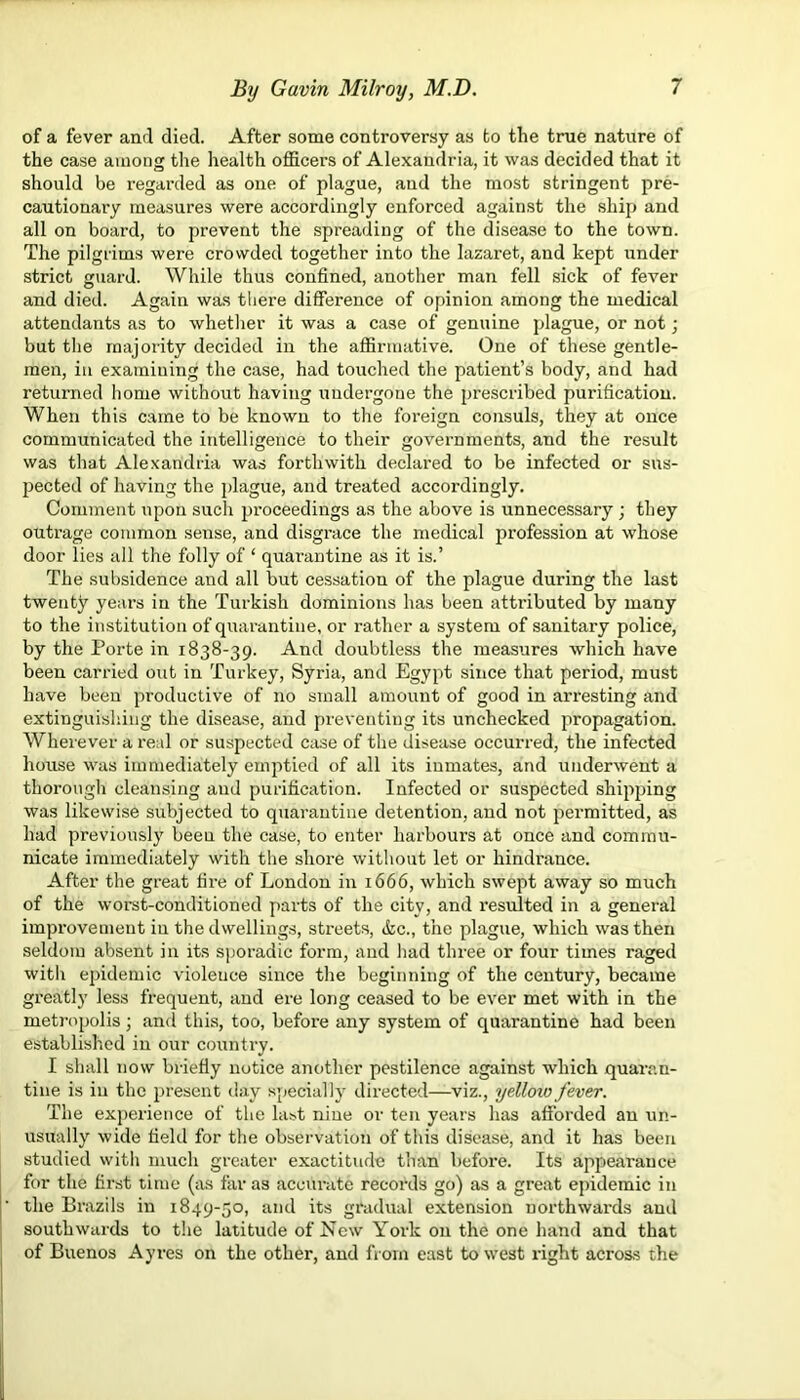 of a fever and died. After some controversy as to the true nature of the case among the health officers of Alexandria, it was decided that it should be regarded as one of plague, and the most stringent pre- cautionary measures were accordingly enforced against the ship and all on board, to prevent the spreading of the disease to the town. The pilgrims were crowded together into the lazaret, and kept under strict guard. While thus confined, another man fell sick of fever and died. Again was there difference of opinion among the medical attendants as to whether it was a case of genuine plague, or not; but the majority decided in the affirmative. One of these gentle- men, in examining the case, had touched the patient’s body, and had returned home without having undergone the prescribed purification. When this came to be known to the foreign consuls, they at once communicated the intelligence to their governments, and the result was that Alexandria was forthwith declared to be infected or sus- pected of having the plague, and treated accordingly. Comment upon such proceedings as the above is unnecessary; they outrage common sense, and disgrace the medical profession at whose door lies all the folly of ‘ quarantine as it is.’ The subsidence and all but cessation of the plague during the last twenty years in the Turkish dominions has been attributed by many to the institution of quarantine, or rather a system of sanitary police, by the Porte in 1838-39. And doubtless the measures which have been carried out in Turkey, Syria, and Egypt since that period, must have been productive of no small amount of good in arresting and extinguishing the disease, and preventing its unchecked propagation. Wherever a real or suspected case of the disease occurred, the infected house was immediately emptied of all its inmates, and underwent a thorough cleansing and purification. Infected or suspected shipping was likewise subjected to quarantine detention, and not permitted, as had previously beeu the case, to enter harbours at once and commu- nicate immediately with the shore without let or hindrance. After the great fire of London in 1666, which swept away so much of the worst-conditioned parts of the city, and resulted in a general improvement in the dwellings, streets, &c., the plague, which was then seldom absent in its sporadic form, and had three or four times raged with epidemic violeuce since the beginning of the century, became greatly less frequent, and ere long ceased to be ever met with in the metropolis; and this, too, before any system of quarantine had been established in our country. I shall now briefly notice another pestilence against which quaran- tine is in the present day specially directed—viz., yelloio fever. The experience of the last nine or ten years has afforded an un- usually wide field for the observation of this disease, and it has been studied with much greater exactitude than before. Its appearance for the first time (as far as accurate records go) as a great epidemic in the Brazils in 1849-50, and its gradual extension northwards and southwards to the latitude of New York on the one hand and that of Buenos Ayres on the other, and from east to west right across the