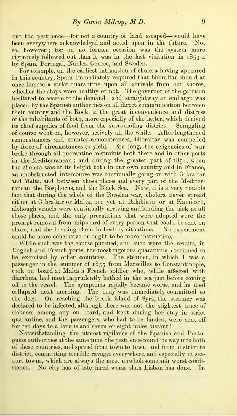 out the pestilence—for not a country or land escaped—would have been everywhere acknowledged and acted upon in the future. Not so, however; for on no former occasion was the system more rigorously followed out than it was in the last visitation in 1853-4 by Spain, Portugal, Naples, Greece, and Sweden. For example, on the earliest intimation of cholera having appeared in this country, Spain immediately required that Gibraltar should at once impose a strict quarantine upon all arrivals from our shores, whether the ships were healthy or not. The governor of the garrison hesitated to accede to the demand; and straightway an embargo was placed by the Spanish authorities on all direct communication between their country and the Rock, to the great inconvenience and distress of the inhabitants of both, more especially of the latter, which derived its chief supplies of food from the surrounding district. Smuggling of course went on, however, actively all the while. After lengthened remonstrances and counter-remonstrances, Gibraltar was compelled by force of circumstances to yield. Ere long, the exigencies of war broke through all quarantine restraints both there and in other ports in the Mediterranean; and during the greater part of 1854, when the cholera was at its height both in our own country and in France, an unobstructed intercourse was continually going on with Gibraltar and Malta, and between those places and every part of the Mediter- ranean, the Bosphorus, and the Black Sea. Now, it is a very notable fact that during the whole of the Russian war, cholera never spread either at Gibraltar or Malta, nor yet at Balaklava or at Kamiesch, although vessels were continually arriving and landing the sick at all those places, and the only precautions that were adopted were the prompt removal from shipboard of every person that could be sent on shore, and the locating them in healthy situations. No experiment could be more conclusive or ought to be more instructive. While such was the course pursued, and such were the results, in English and French ports, the most rigorous quarantine continued to be exercised by other countries. The steamer, in which I was a passenger in the summer of 1855 from Marseilles to Constantinople, took on board at Malta a French soldier who, while affected with diarrhoea, had most imprudently bathed in the sea just before coming off to the vessel. The symptoms rapidly became worse, and he died collapsed next morning. The body was immediately committed to the deep. On reaching the Greek islaud of Syra, the steamer was declared to be infected, although there was not the slightest trace of sickness among any on board, and kept during her stay in strict quarantine, and the passengers, who had to be landed, were sent off for ten days to a lone island seven or eight miles distant! Notwithstanding the utmost vigilance of the Spanish and Portu- guese authorities at the same time, the pestilence found its way into both of these countries, and spread from town to town and from district to district, committing terrible ravages everywhere, and especially in sea- port towns, which are always the most unwholesome anu worst condi- tioned. No city has of late fared worse than Lisbon has done. In