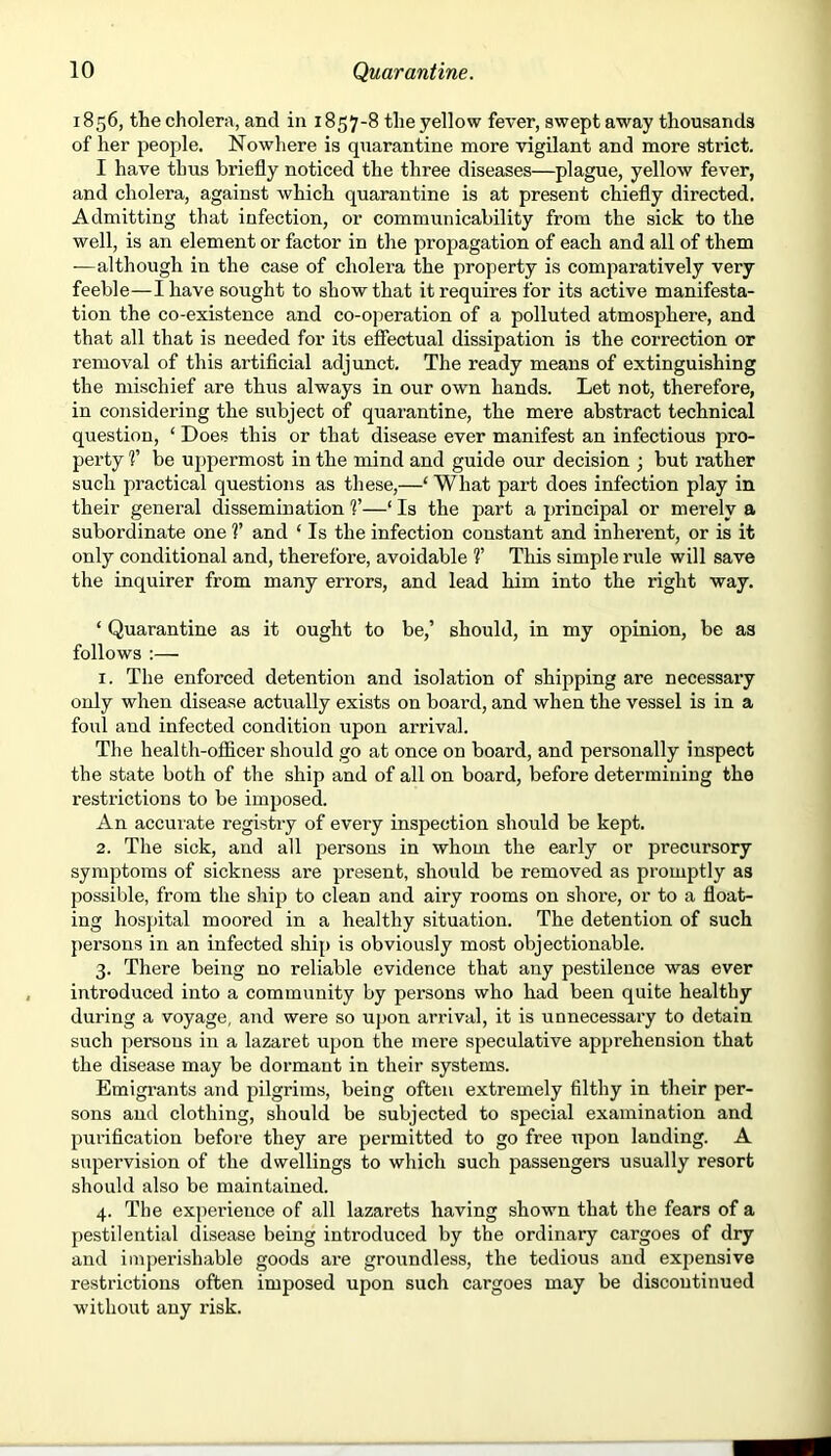 1856, the cholera, and in 1857-8 the yellow fever, swept away thousands of her people. Nowhere is quarantine more vigilant and more strict. I have thus briefly noticed the three diseases—plague, yellow fever, and cholera, against which quarantine is at present chiefly directed. Admitting that infection, or communicability from the sick to the well, is an element or factor in the propagation of each and all of them —although in the case of cholera the property is comparatively very feeble—I have sought to show that it requires for its active manifesta- tion the co-existence and co-operation of a polluted atmosphere, and that all that is needed for its effectual dissipation is the correction or removal of this artificial adjunct. The ready means of extinguishing the mischief are thus always in our own hands. Let not, therefore, in considering the subject of quarantine, the mere abstract technical question, ‘ Does this or that disease ever manifest an infectious pro- perty V be uppermost in the mind and guide our decision ; but rather such practical questions as these,—1 What part does infection play in their general dissemination V—‘ Is the part a principal or merely a subordinate one V and ‘ Is the infection constant and inherent, or is it only conditional and, therefore, avoidable V This simple rule will save the inquirer from many errors, and lead him into the right way. ‘ Quarantine as it ought to be,’ should, in my opinion, be as follows :— 1. The enforced detention and isolation of shipping are necessary only when disease actually exists on board, and when the vessel is in a foul and infected condition upon arrival. The health-officer should go at once on board, and personally inspect the state both of the ship and of all on board, before determining the restrictions to be imposed. An accurate registry of every inspection should be kept. 2. The sick, and all persons in whom the early or precursory symptoms of sickness are present, should be removed as promptly as possible, from the ship to clean and airy rooms on shore, or to a float- ing hospital moored in a healthy situation. The detention of such persons in an infected ship is obviously most objectionable. 3. There being no reliable evidence that any pestilence was ever introduced into a community by persons who had been quite healthy during a voyage, and were so upon arrival, it is unnecessary to detain such persons in a lazaret upon the mere speculative apprehension that the disease may be dormant in their systems. Emigrants and pilgrims, being often extremely filthy in their per- sons and clothing, should be subjected to special examination and purification before they are permitted to go free upon landing. A supervision of the dwellings to which such passengers usually resort should also be maintained. 4. The expei’ieuce of all lazarets having shown that the fears of a pestilential disease being introduced by the ordinary cargoes of dry and imperishable goods are groundless, the tedious and expensive restrictions often imposed upon such cargoes may be discontinued without any risk.