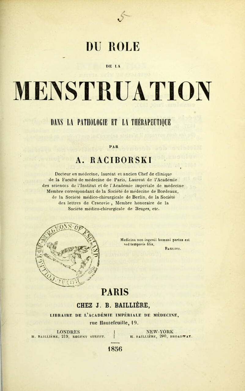 DU ROLE DE IA MENSTRUATION DANS LA PATHOLOGIE ET Ll THÉRAPEUTIQUE PAR A. RACIBORSKI Docteur en medecine, lauréat et ancien Chef de clinique de la Faculté de médecine de Paris, Lauréat de l’Académie des sciences de l'Institut et de l'Académie impériale de medecine Membre correspondant de la Société de médecine de Bordeaux, de la Société médico-chirurgicale de Berlin, de la Société des lettres de Cracovie , Membre honoraire de la Société médico-chirurgicale de Bruges, etc. Medicina non ingenii humani partus est • ed temporis (ilia. Rioi.ivi. PARIS CHEZ J. B. BAILLIÈRE, LIBRAIRE DK L’ACADÉMIE IMPÉRIALE DE MÉDECINE, rue Haulefeuille, 19. LONDRES I NEW-YORK 11. BAILLIÈRE, 219, REGENT STREET. | K. BAILLIÈRE, 2P0, BROADWAT. 1856