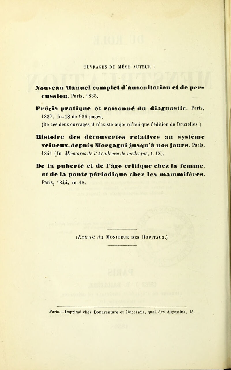 OUVRAGES DU MÊME AUTEUR : Nouveau Manuel complet d’auscultation ci de per» cussion. Paris, 1835. Précis pratique ci raisonné du diagnostic. Paris, 1837. In-18 de 936 pages. (De ces deux ouvrages il n’existe aujourd’hui que l’édition de Bruxelles ) Histoire des découvertes relatives au système veineux, depuis Morgagni jusqu’à nos jours. Paris, 1841 [In Mémoires de VAcadémie de médecine, t. IX). De la puberté et de l’àge critique chez la femme, et de la ponte périodique chez les mammifères. Paris, 1844, in-18. {Extrait du Moniteur des Hôpitaux.) Paris.—Imprimé chez Bonaventure et Ducessois, quai des Augustins, i/>.