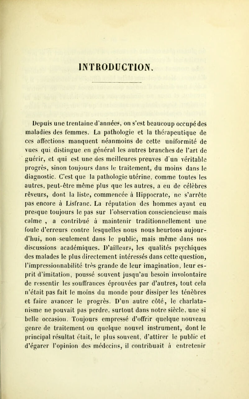 INTRODUCTION, Depuis une trentaine d’années, on s’est beaucoup occupé des maladies des femmes. La pathologie et la thérapeutique de ces affections manquent néanmoins de cette uniformité de vues qui distingue en général les autres branches de l’art de guérir, et qui est une des meilleures preuves d’un véritable progrès, sinon toujours dans le traitement, du moins dans le diagnostic. C’est que la pathologie utérine, comme toutes les autres, peut-être même plus que les autres, a eu de célèbres rêveurs, dont la liste, commencée à Hippocrate, ne s’arrête pas encore à Lisfranc. La réputation des hommes ayant eu presque toujours le pas sur l’observation consciencieuse mais calme , a contribué à maintenir traditionnellement une foule d’erreurs contre lesquelles nous nous heurtons aujour- d’hui, non-seulement dans le public, mais même dans nos discussions académiques. D’ailleurs, les qualités psychiques des malades le plus directement intéressés dans cette question, l’impressionnabilité très grande de leur imagination, leur es- prit d’imitation, poussé souvent jusqu’au besoin involontaire de ressentir les souffrances éprouvées par d’autres, tout cela n’était pas fait le moins du monde pour dissiper les ténèbres et faire avancer le progrès. D’un autre côté, le charlata- nisme ne pouvait pas perdre, surtout dans notre siècle, une si belle occasion. Toujours empressé d’offrir quelque nouveau genre de traitement ou quelque nouvel instrument, dont le principal résultat était, le plus souvent, d'attirer le public et d’égarer l’opinion des médecins, il contribuait à entretenir