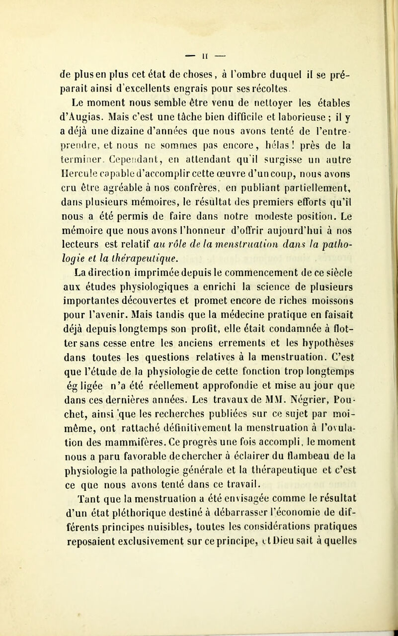 de plus en plus cet état de choses, à l’ombre duquel il se pré- parait ainsi d’excellents engrais pour ses récoltes. Le moment nous semble être venu de nettoyer les étables d’Augias. Mais c’est une tâche bien difficile et laborieuse ; il y a déjà une dizaine d’années que nous avons tenté de l'entre- prendre, et nous ne sommes pas encore, hélas! près de la terminer. Cependant, en attendant qu'il surgisse un autre Hercule capable d’accomplir cette œuvre d’un coup, nous avons cru être agréable à nos confrères, en publiant partiellement, dans plusieurs mémoires, le résultat des premiers efforts qu’il nous a été permis de faire dans notre modeste position. Le mémoire que nous avons l’honneur d’offrir aujourd’hui à nos lecteurs est relatif au rôle de la menstruation dans la patho- logie et la thérapexitique. Ladirection impriméedepuisle commencement dece siècle aux études physiologiques a enrichi la science de plusieurs importantes découvertes et promet encore de riches moissons pour l’avenir. Mais tandis que la médecine pratique en faisait déjà depuis longtemps son profit, elle était condamnée à flot- ter sans cesse entre les anciens errements et les hypothèses dans toutes les questions relatives à la menstruation. C’est que l’étude de la physiologie de cette fonction trop longtemps ég ligée n’a été réellement approfondie et mise au jour que dans ces dernières années. Les travaux de MM. Négrier, Pou- chet, ainsi 'que les recherches publiées sur ce sujet par moi- même, ont rattaché définitivement la menstruation à l’ovula- tion des mammifères. Ce progrès une fois accompli, le moment nous a paru favorable de chercher à éclairer du flambeau de la physiologie la pathologie générale et la thérapeutique et c’est ce que nous avons tenté dans ce travail. Tant que la menstruation a été envisagée comme le résultat d’un état pléthorique destiné à débarrasser l’économie de dif- férents principes nuisibles, toutes les considérations pratiques reposaient exclusivement sur ce principe, et Dieu sait à quelles 1