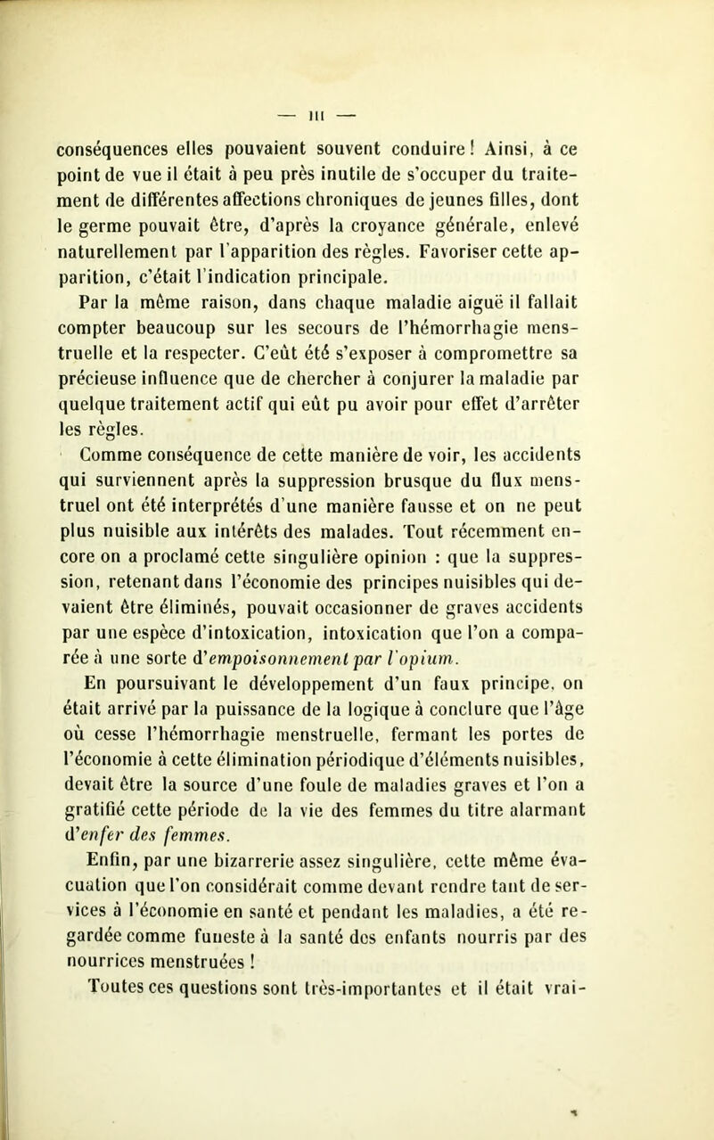 conséquences elles pouvaient souvent conduire! Ainsi, à ce point de vue il était à peu près inutile de s’occuper du traite- ment de différentes affections chroniques de jeunes filles, dont le germe pouvait être, d’après la croyance générale, enlevé naturellement par l’apparition des règles. Favoriser cette ap- parition, c’était l’indication principale. Par la même raison, dans chaque maladie aiguë il fallait compter beaucoup sur les secours de l’hémorrhagie mens- truelle et la respecter. C’eut été s’exposer à compromettre sa précieuse influence que de chercher à conjurer la maladie par quelque traitement actif qui eût pu avoir pour effet d’arrêter les règles. Comme conséquence de cette manière de voir, les accidents qui surviennent après la suppression brusque du flux mens- truel ont été interprétés d’une manière fausse et on ne peut plus nuisible aux intérêts des malades. Tout récemment en- core on a proclamé cette singulière opinion : que la suppres- sion, retenant dans l’économie des principes nuisibles qui de- vaient être éliminés, pouvait occasionner de graves accidents par une espèce d’intoxication, intoxication que l’on a compa- rée à une sorte d'empoisonnement par l'opium. En poursuivant le développement d’un faux principe, on était arrivé par la puissance de la logique à conclure que l’âge où cesse l’hémorrhagie menstruelle, fermant les portes de l’économie à cette élimination périodique d’éléments nuisibles, devait être la source d’une foule de maladies graves et l’on a gratifié cette période de la vie des femmes du titre alarmant d'enfer des femmes. Enfin, par une bizarrerie assez singulière, cette même éva- cuation que l’on considérait comme devant rendre tant de ser- vices à l’économie en santé et pendant les maladies, a été re- gardée comme funeste à la santé des enfants nourris par des nourrices menstruées ! Toutes ces questions sont très-importantes et il était vrai-