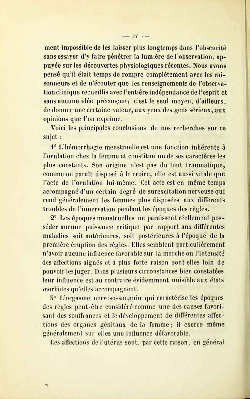 ment impossible de les laisser plus longtemps dans l’obscurité sans essayer d’y faire pénétrer la lumière de l'observation, ap- puyée sur les découvertes physiologiques récentes. Nous avons pensé qu’il était temps de rompre complètement avec les rai- sonneurs et de n’écouter que les renseignements de l’observa- tion clinique recueillis avec l’entière indépendance de l’esprit et sans aucune idée préconçue; c'est le seul moyen, d’ailleurs, de donner une certaine valeur, aux yeux des gens sérieux, aux opinions que l’on exprime. Voici les principales conclusions de nos recherches sur ce sujet : 1° L’hémorrhagie menstruelle est une fonction inhérente à l’ovulation chez la femme et constitue un de ses caractères les plus constants. Son origine n’est pas du tout traumatique, comme on paraît disposé à le croire, elle est aussi vitale que l’acte de l’ovulation lui-même. Cet acte est en même temps accompagné d’un certain degré de surexcitation nerveuse qui rend généralement les femmes plus disposées aux différents troubles de l’innervation pendant les époques des règles. 2° Les époques menstruelles ne paraissent réellement pos- séder aucune puissance critique par rapport aux différentes maladies soit antérieures, soit postérieures à l’époque de la première éruption des règles. Elles semblent particulièrement n’avoir aucune influence favorable sur la marche ou l’intensité des affections aiguës et à plus forte raison sont-elles loin de pouvoir lesjuger. Dans plusieurs circonstances bien constatées leur influence est au contraire évidemment nuisible aux états morbides qu’elles accompagnent. 5° L’orgasme nervoso-sanguin qui caractérise les époques des règles peut-être considéré comme une des causes favori- sant des souffrances et le développement de différentes affec- tions des organes génitaux de la femme ; il exerce même généralement sur elles une influence défavorable. Les affections de l’utérus sont, par cette raison, en général