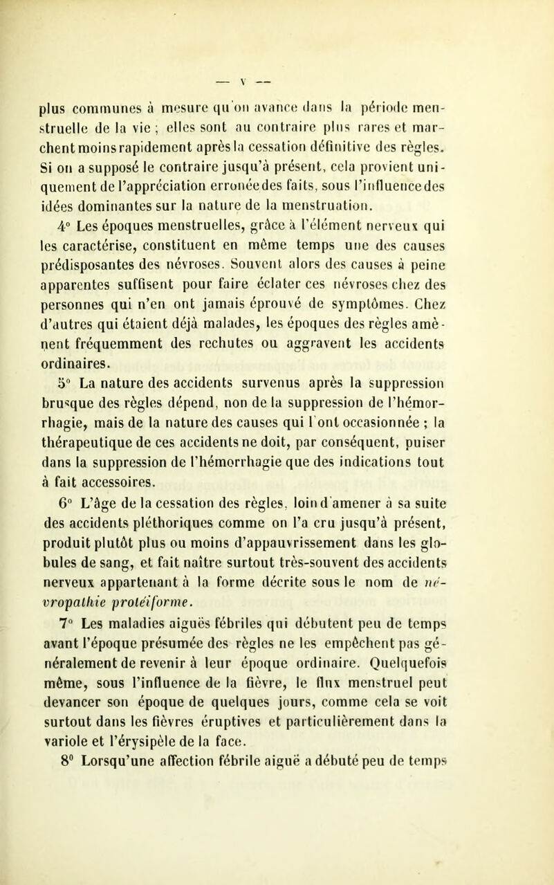 plus communes à mesure qu’on avance dans la période men- struelle de la vie; elles sont au contraire plus rares et mar- chent moins rapidement après la cessation définitive des règles. Si on a supposé le contraire jusqu’à présent, cela provient uni- quement de l’appréciation erronéedes faits, sous l’influencedes idées dominantes sur la nature de la menstruation. 4° Les époques menstruelles, grâce à l’élément nerveux qui les caractérise, constituent en môme temps une des causes prédisposantes des névroses. Souvent alors des causes à peine apparentes suffisent pour faire éclater ces névroses chez des personnes qui n’en ont jamais éprouvé de symptômes. Chez d’autres qui étaient déjà malades, les époques des règles amè- nent fréquemment des rechutes ou aggravent les accidents ordinaires. 5° La nature des accidents survenus après la suppression brusque des règles dépend, non de la suppression de l’hémor- rhagie, mais de la nature des causes qui l onl occasionnée ; la thérapeutique de ces accidents ne doit, par conséquent, puiser dans la suppression de l’hémorrhagie que des indications tout à fait accessoires. 6° L’âge de la cessation des règles, loin d amener à sa suite des accidents pléthoriques comme on l’a cru jusqu’à présent, produit plutôt plus ou moins d’appauvrissement dans les glo- bules de sang, et fait naître surtout très-souvent des accidents nerveux appartenant à la forme décrite sous le nom de né- vropathie protéiforme. 7° Les maladies aiguës fébriles qui débutent peu de temps avant l’époque présumée des règles ne les empêchent pas gé- néralement de revenir à leur époque ordinaire. Quelquefois même, sous l’influence de la fièvre, le flux menstruel peut devancer son époque de quelques jours, comme cela se voit surtout dans les fièvres éruptives et particulièrement dans la variole et l’érysipèle de la face. 8° Lorsqu’une affection fébrile aiguë a débuté peu de temps