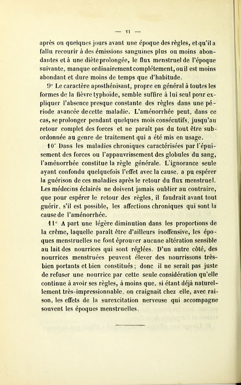 après ou quelques jours avant une époque des règles, etqu'il a fallu recourir à des émissions sanguines plus ou moins abon- dantes et à une diète prolongée, le flux menstruel de l’époque suivante, manque ordinairementcomplétement,ouil est moins abondant et dure moins de temps que d’habitude. 9n Le caractère aposthénisant, propre en général à toutes les formes de la fièvre typhoïde, semble suffire à lui seul pour ex- pliquer l’absence presque constante des règles dans une pé- riode avancée de cette maladie. L’aménorrhée peut, dans ce cas, se prolonger pendant quelques mois consécutifs, jusqu’au retour complet des forces et ne paraît pas du tout être sub- ordonnée au genre de traitement qui a été mis en usage. 10° Dans les maladies chroniques caractérisées par l’épui- sement des forces ou l’appauvrissement des globules du sang, l’aménorrhée constitue la règle générale. L’ignorance seule ayant confondu quelquefois l’effet avec la cause, a pu espérer la guérison de ces maladies après le retour du flux menstruel. Les médecins éclairés ne doivent jamais oublier au contraire, que pour espérer le retour des règles, il faudrait avant tout guérir, s’il est possible, les affections chroniques qui sont la cause de l’aménorrhée. 11° A part une légère diminution dans les proportions de la crème, laquelle paraît être d’ailleurs inoffensive, les épo- ques menstruelles ne font éprouver aucune altération sensible au lait des nourrices qui sont réglées. D’un autre côté, des nourrices menstruées peuvent élever des nourrissons très- bien portants et bien constitués; donc il ne serait pas juste de refuser une nourrice par cette seule considération qu’elle continue à avoir ses règles, à moins que, si étant déjà naturel- lement très-impressionnable, on craignait chez elle, avec rai- son, les effets de la surexcitation nerveuse qui accompagne souvent les époques menstruelles.