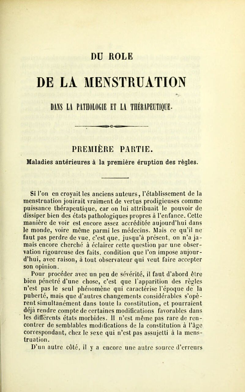 DU ROLE DE LÀ MENSTRUATION •k.. DANS LA PATHOLOGIE ET LA THÉRAPEUTIQUE. -r-?HEHSS^ PREMIÈRE PARTIE. Maladies antérieures à la première éruption des règles. Si l’on en croyait les anciens auteurs, l’établissement de la menstruation jouirait vraiment de vertus prodigieuses comme puissance thérapeutique, car on lui attribuait le pouvoir de dissiper bien des états pathologiques propres à l’enfance. Cette manière de voir est encore assez accréditée aujourd’hui dans le monde, voire môme parmi les médecins. Mais ce qu’il ne faut pas perdre de vue, c’est que, jusqu’à présent, on n’a ja- mais encore cherché à éclairer cette question par une obser- vation rigoureuse des faits, condition que l’on impose aujour- d’hui, avec raison, à tout observateur qui veut faire accepter son opinion. Pour procéder avec un peu de sévérité, il faut d’abord être bien pénétré d’une chose, c’est que l’apparition des règles n’est pas le seul phénomène qui caractérise l’époque de la puberté, mais que d’autres changements considérables s’opè- rent simultanément dans toute la constitution, et pourraient déjà rendre compte de certaines modifications favorables dans les différents étals morbides. II n’est môme pas rare de ren- contrer de semblables modifications de la constitution à l’àge correspondant, chez le sexe qui n’est pas assujetti à la mens- truation. D'un autre côté, il y a encore une autre source d’erreurs
