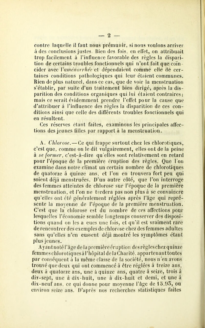 contre laquelle il faut nous prémunir, si nous voulons arriver à des conclusions justes. Bien des fois, en elfet, on attribuait trop facilement à l’influence favorable des règles la dispari- tion de certains troubles fonctionnels qui n’ont fait que coïn- cider avec l'aménorrhée et dépendaient comme elle de cer- taines conditions pathologiques qui leur étaient communes. Rien de plus naturel, dans ce cas, que de voir la menstruation s’établir, par suite d’un traitement bien dirigé, après la dis- parition des conditions organiques qui lui étaient contraires; mais ce serait évidemment prendre l’effet pour la cause que d’attribuer à l’influence des règles la disparition de ces con- ditions ainsi que celle des différents troubles fonctionnels qui en résultent. Ces réserves étant faites, examinons les principales affec- tions des jeunes filles par rapport à la menstruation. A. Chlorose. — Ce qui frappe surtout chez les chlorotiques, c’est que, comme on le dit vulgairement, elles ont de la peine à se former, c’est-à-dire qu elles sont relativement en retard pour l’époque de la première éruption des règles. Que l'on examine dans notre climat un certain nombre de chlorotiques de quatorze à quinze ans, et l’on en trouvera fort peu qui soient déjà menstruées. D’un autre côté, que l’on interroge des femmes atteintes de chlorose sur l’époque de la première menstruation, et l’on ne tardera pas non plus à se convaincre qu’elles ont été généralement réglées après l’âge qui repré- sente la moyenne de l’époque de la première menstruation. C’est que la chlorose est du nombre de ces affections pour lesquelles l’économie semble longtemps conserver des disposi- tions quand on les a eues une fois, et qu'il est vraiment rare de rencontrer des exemples de chlorose chez des femmes adultes sans qu’elles n’en eussent déjà montré les symptômes étant plus jeunes. Ayant noté l’àge de la première éruption des règles chez quinze femmes chlorotiques à l’hôpital de la Charité, appartenant toutes par conséquent à la même classe de la société, nous n’en avons trouvé que deux qui ont commencé à être réglées à treize ans, deux à quatorze ans, une à quinze ans, quatre à seize, trois à dix-sept, une à dix-huit, une à dix-huit et demi, et une à dix-neuf ans, ce qui donne pour moyenne l’âge de 15,93, ou environ seize ans. D’après nos recherches statistiques faites