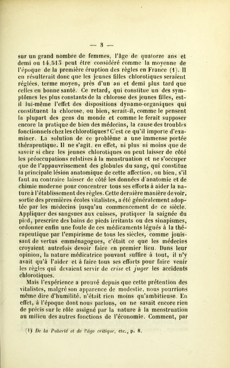 sur un grand nombre de femmes, l’àgc de quatorze ans et demi ou 14,513 peut être considéré comme la moyenne de l’époque de la première éruption des règles en France (1). 11 en résulterait donc que les jeunes filles chlorotiques seraient réglées, terme moyen, près d’un an et demi plus tard que celles en bonne santé. Ce retard, qui constitue un des sym- ptômes les plus constants de la chlorose des jeunes filles, est- il lui-même l’effet des dispositions dynamo-organiques qui constituent la chlorose, ou bien, serait-il, comme le pensent la plupart des gens du monde et comme le ferait supposer encore la pratique de bien des médecins, la cause des troubles fonctionneIschezleschlorotiques?C’est ce qu’il importe d’exa- miner. La solution de ce problème a une immense portée thérapeutique. Il ne s’agit, en effet, ni plus ni moins que de savoir si chez les jeunes chlorotiques on peut laisser de côté les préoccupations relatives à la menstruation et ne s’occuper que de l’appauvrissement des globules du sang, qui constitue la principale lésion anatomique de cette affection, ou bien, s’il faut au contraire laisser de côté les données d'anatomie et de chimie moderne pour concentrer tous ses efforts à aider la na- tureà l’établissement des règles. Cette dernière manière devoir, sortie des premières écoles vitalistes, a été généralement adop- tée par les médecins jusqu’au commencement de ce siècle. Appliquer des sangsues aux cuisses, pratiquer la saignée du pied, prescrire des bains de pieds irritants ou des sinapismes, ordonner enfin une foule de ces médicaments légués à la thé- rapeutique par l’empirisme de tous les siècles, comme jouis- sant de vertus emménagogues, c’était ce que les médecins croyaient autrefois devoir faire en premier lieu. Dans leur opinion, la nature médicatrice pouvant suffire à tout, il n’y avait qu’à l’aider et à faire tous ses efforts pour faire venir les règles qui devaient servir de crise et juger les accidents chlorotiques. Mais l’expérience a prouvé depuis que cette prétention des vitalistes, malgré son apparence de modestie, nous pourrions même dire d’humilité, n’était rien moins qu’ambitieuse. En effet, à l’époque dont nous parlons, on ne savait encore rien de précis sur le rôle assigné par la nature à la menstruation au milieu des autres fonctions de l’économie. Comment, par (I) De la Puberté et de l'âge critique, elc., p. 8.