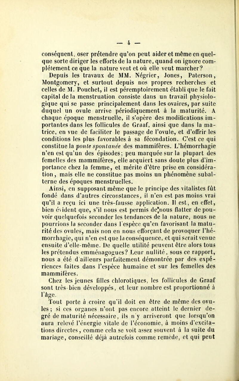conséquent, oser prétendre qu’on peut aider et même en quel- que sorte diriger les efforts de la nature, quand on ignore com- plètement ce que la nature veut et où elle veut marcher? Depuis les travaux de MM. Négrier, Jones, Paterson, Montgomery, et surtout depuis nos propres recherches et celles de M. Pouchet, il est péremptoirement établi que le fuit capital de la menstruation consiste dans un travail physiolo- gique qui se passe principalement dans les ovaires, par suite duquel un ovule arrive périodiquement à la maturité. A chaque époque menstruelle, il s’opère des moditications im- portantes dans les follicules de Graaf, ainsi que dans la ma- trice, en vue de faciliter le passage de l’ovule, et d’offrir les conditions les plus favorables à sa fécondation. C’est ce qui constitue la ponte spontanée des mammifères. L’hémorrhagie n’en est qu’un des épisodes; peu marquée sur la plupart des femelles des mammifères, elle acquiert sans doute plus d’im- portance chez la femme, et mérite d’être prise en considéra- tion, mais elle ne constitue pas moins un phénomène subal- terne des époques menstruelles. Ainsi, en supposant même que le principe des vitalistes fut fondé dans d’autres circonstances, il n’en est pas moins vrai qu’il a reçu ici une très-fausse application. Il est, en effet, bien évident que, s’il nous est permis de*nous flatter de pou- voir quelquefois seconder les tendances de la nature, nous ne pourrions la seconder dans l'espèce qu’en favorisant la matu- rité des ovules, mais non en nous efforçant de provoquer l’hé- morrhagie, qui n’en est que la conséquence, et qui serait venue ensuite d’elle-même. De quelle utilité peuvent être alors tous les prétendus emménagogues? Leur nullité, sous ce rapport, nous a été d ailleurs parfaitement démontrée par des expé- rience? laites dans l’espèce humaine et sur les femelles des mammifères. Chez les jeunes filles chlorotiques, les follicules de Graaf sont très-bien développés, et leur nombre est proportionné à l’âge. Tout porte à croire qu’il doit en être de même des ovu- les ; si ces organes n’ont pas encore atteint le dernier de- gré de maturité nécessaire, ils n'y arriveront que lorsqu’on aura relevé l’énergie vitale de l’économie, à moins d’excita- tions directes, comme cela se voit assez souvent à la suite du mariage, conseillé déjà autrefois comme remède, et qui peut