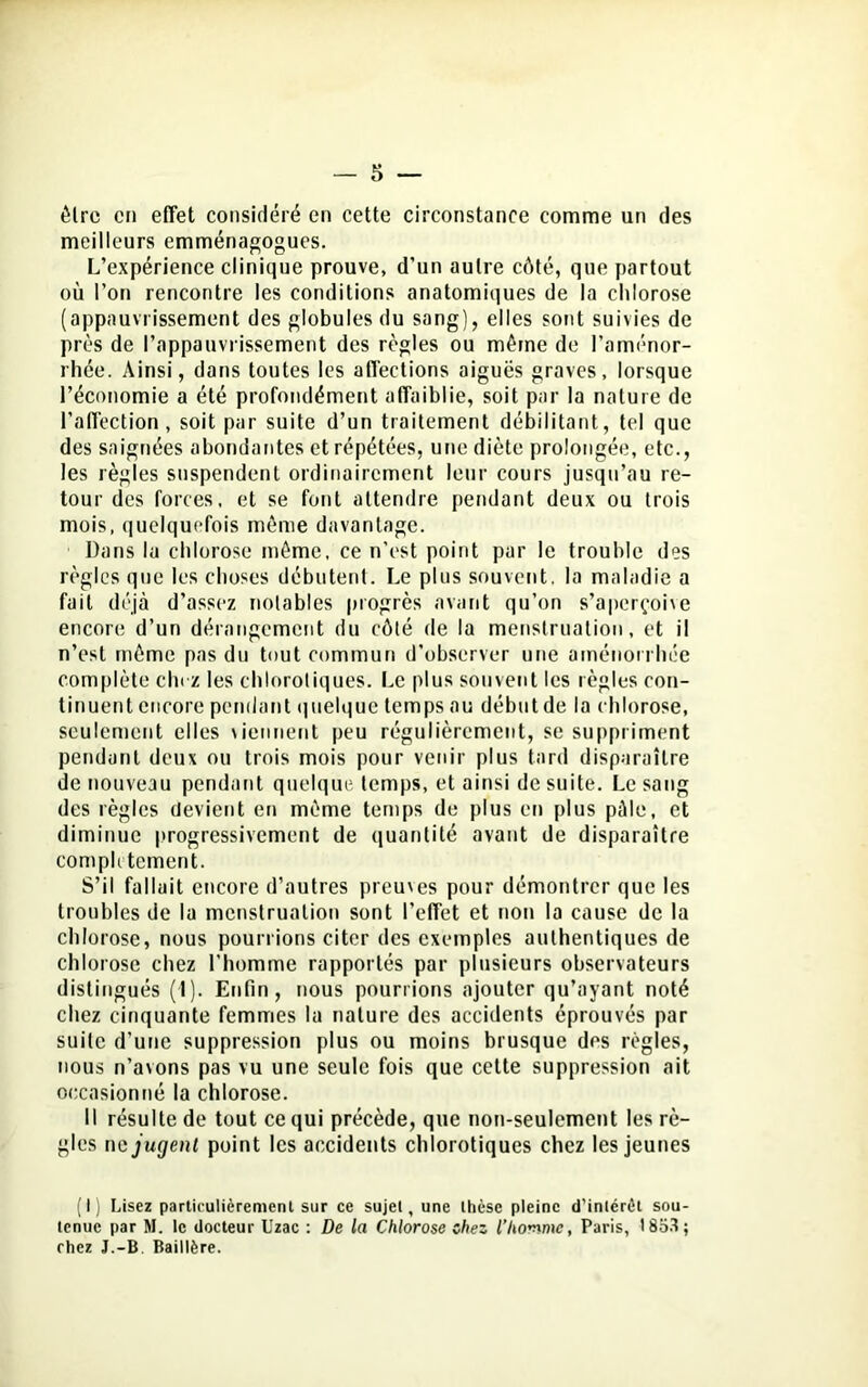 être en effet considéré en cette circonstance comme un des meilleurs emménagogues. L’expérience clinique prouve, d'un autre côté, que partout où l’on rencontre les conditions anatomiques de la chlorose (appauvrissement des globules du sang), elles sont suivies de près de l’appauvrissement des règles ou même de l’aménor- rhée. Ainsi, dans toutes les affections aiguës graves, lorsque l’économie a été profondément affaiblie, soit par la nature de l’affection, soit par suite d’un traitement débilitant, tel que des saignées abondantes et répétées, une diète prolongée, etc., les règles suspendent ordinairement leur cours jusqu’au re- tour des forces, et se font attendre pendant deux ou trois mois, quelquefois même davantage. Dans la chlorose même, ce n’est point par le trouble des règles que les choses débutent. Le plus souvent, la maladie a fait déjà d’assez notables progrès avant qu’on s’aperçoive encore d’un dérangement du côté de la menstruation, et il n’est môme pas du tout commun d’observer une aménorrhée complète chez les chlorotiques. Le plus souvent les règles con- tinuent encore pendant quelque temps au début de la chlorose, seulement elles \iennent peu régulièrement, se suppriment pendant deux ou trois mois pour venir plus tard disparaître de nouveau pendant quelque temps, et ainsi de suite. Le sang des règles devient en môme temps de plus en plus pâle, et diminue progressivement de quantité avant de disparaître complètement. S’il fallait encore d’autres preuves pour démontrer que les troubles de la menstruation sont l’effet et non la cause de la chlorose, nous pourrions citer des exemples authentiques de chlorose chez l’homme rapportés par plusieurs observateurs distingués (1). Enfin, nous pourrions ajouter qu’ayant noté chez cinquante femmes la nature des accidents éprouvés par suite d’une suppression plus ou moins brusque des règles, nous n’avons pas vu une seule fois que cette suppression ait occasionné la chlorose. Il résulte de tout ce qui précède, que non-seulement les rè- gles ne jugent point les accidents chlorotiques chez les jeunes (I) Lisez particulièrement sur ce sujet, une thèse pleine d’intérêt sou- tenue par M. le docteur Uzac : De la Chlorose chez l’homme, Paris, 18o3; chez J.-B Baillère.