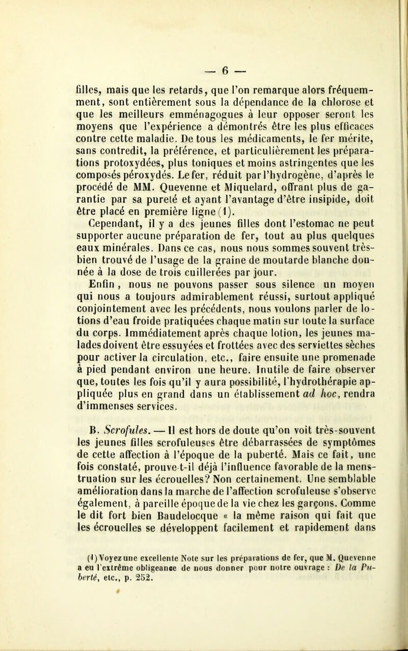 filles, mais que les retards, que l’on remarque alors fréquem- ment, sont entièrement sous la dépendance de la chlorose et que les meilleurs emménagogues à leur opposer seront les moyens que l’expérience a démontrés être les plus efficaces contre cette maladie. De tous les médicaments, le fer mérite, sans contredit, la préférence, et particulièrement les prépara- tions protoxydées, plus toniques et moins astringentes que les composés péroxydés. Le fer, réduit par l’hydrogène, d’après le procédé de MM. Quevenne et Miquelard, offrant plus de ga- rantie par sa pureté et ayant l’avantage d’être insipide, doit être placé en première ligne (1). Cependant, il y a des jeunes filles dont l’estomac ne peut supporter aucune préparation de fer, tout au plus quelques eaux minérales. Dans ce cas, nous nous sommes souvent très- bien trouvé de l’usage de la graine de moutarde blanche don- née à la dose de trois cuillerées par jour. Enfin , nous ne pouvons passer sous silence un moyen qui nous a toujours admirablement réussi, surtout appliqué conjointement avec les précédents, nous voulons parler de lo- tions d’eau froide pratiquées chaque matin sur toute la surface du corps. Immédiatement après chaque lotion, les jeunes ma- lades doivent être essuyées et frottées avec des serviettes sèches pour activer la circulation, etc., faire ensuite une promenade à pied pendant environ une heure. Inutile de faire observer que, toutes les fois qu’il y aura possibilité, l'hydrothérapie ap- pliquée plus en grand dans un établissement ad hoc, rendra d’immenses services. B. Scrofules. — Il est hors de doute qu’on voit très-souvent les jeunes filles scrofuleuses être débarrassées de symptômes de cette affection à l’époque de la puberté. Mais ce fait, une fois constaté, prouve t-il déjà l’influence favorable de la mens- truation sur les écrouelles? Non certainement. Une semblable amélioration dans la marche de l’affection scrofuleuse s’observe également, à pareille époque de la vie chez les garçons. Comme le dit fort bien Baudelocque « la même raison qui fait que les écrouelles se développent facilement et rapidement dans (1) Voyez une excellente Note sur les préparations de fer, que M. Quevenne a eu l’extrdmc obligeance de nous donner pour notre ouvrage : De la Pu- berté, etc., p. 252.