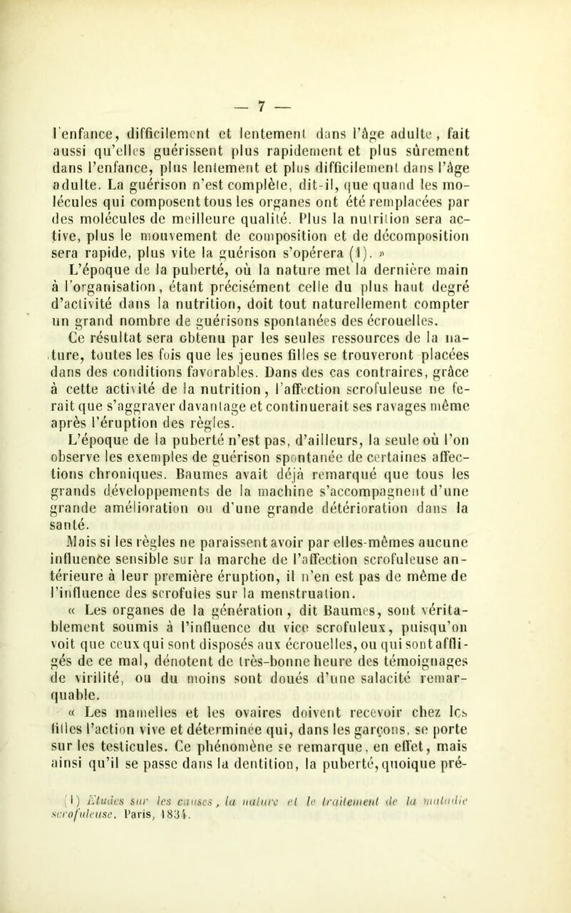 l'enfance, difficilement et lentement dans l'âge adulte, fait aussi qu’elles guérissent plus rapidement et plus sûrement dans l’enfance, plus lentement et plus difficilement dans l’âge adulte. La guérison n’est complète, dit-il, que quand les mo- lécules qui composent tous les organes ont été remplacées par des molécules de meilleure qualité. Plus la nutrition sera ac- tive, plus le mouvement de composition et de décomposition sera rapide, plus vite la guérison s’opérera (1). » L’époque de la puberté, où la nature met la dernière main à l’organisation, étant précisément celle du plus haut degré d’activité dans la nutrition, doit tout naturellement compter un grand nombre de guérisons spontanées des écrouelles. Ce résultat sera obtenu par les seules ressources de la na- ture, toutes les fois que les jeunes filles se trouveront placées dans des conditions favorables. Dans des cas contraires, grâce à cette acti\ité de la nutrition, l’affection scrofuleuse ne fe- rait que s’aggraver davantage et continuerait ses ravages même après l’éruption des règles. L’époque de la puberté n’est pas, d’ailleurs, la seule où l’on observe les exemples de guérison spontanée de certaines affec- tions chroniques. Baumes avait déjà remarqué que tous les grands développements de la machine s’accompagnent d’une grande amélioration ou d’une grande détérioration dans la santé. Mais si les règles ne paraissent avoir par elles-mêmes aucune influence sensible sur la marche de l’affection scrofuleuse an- térieure à leur première éruption, il n’en est pas de même de l’influence des scrofules sur la menstruation. « Les organes de la génération, dit Baumes, sont vérita- blement soumis à l’influence du vice scrofuleux, puisqu’on voit que ceux qui sont disposés aux écrouelles, ou qui sont affli - gés de ce mal, dénotent de très-bonne heure des témoignages de virilité, ou du moins sont doués d’une salacité remar- quable. « Les mamelles et les ovaires doivent recevoir chez les filles l’action vive et déterminée qui, dans les garçons, se porte sur les testicules. Ce phénomène se remarque, en effet, mais ainsi qu’il se passe dans la dentition, la puberté,quoique pré- I) études sur les cames, la nature el le traitement de la maladie scrofuleuse. Paris, 1834.