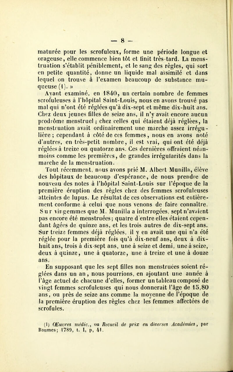 maturée pour les scrofuleux, forme une période longue et orageuse, elle commence bien tôt et finit très-tard. La mens- truation s’établit péniblement, et le sang des règles, qui sort en petite quantité, donne un liquide mal assimilé et dans lequel on trouve à l’examen beaucoup de substance mu- queuse (f). » Ayant examiné, en 1840, un certain nombre de femmes scrofuleuses à l'hôpital Saint-Louis, nous en avons trouvé pas mal qui n’ont été réglées qu’à dix-sept et même dix-huit ans. Chez deux jeunes filles de seize ans, il n’y avait encore aucun prodrome menstruel ; chez celles qui étaient déjà réglées, la menstruation avait ordinairement une marche assez irrégu- lière ; cependant à côté de ces femmes, nous en avons noté d’autres, en très-petit nombre, il est \rai, qui ont été déjà réglées à treize ou quatorze ans. Ces dernières offraient néan- moins comme les premières, de grandes irrégularités dans la marche de la menstruation. Tout récemment, nous avons prié M. Albert Munilla, élève des hôpitaux de beaucoup d’espcrance, de nous prendre de nouveau des notes à l’hôpital Saint-Louis sur l’époque de la première éruption des règles chez des femmes scrofuleuses atteintes de lupus. Le résultat de ces observations est entière- ment conforme à celui que nous venons de faire connaître. Sur vingemmes que M. Munilla a interrogées, sept n’avaient pas encore été menstruées; quatre d'entre elles étaient cepen- dant âgées de quinze ans, et les trois autres de dix-sept ans. Sur treize femmes déjà réglées, il y en avait une qui n’a été réglée pour la première fois qu’à dix-neuf ans, deux à dix- huit ans, trois à dix-sept ans, une à seize et demi, une à seize, deux à quinze, une à quatorze, une à treize et une à douze ans, En supposant que les sept filles non menstruées soient ré- glées dans un an, nous pourrions, en ajoutant une année à l’âge actuel de chacune d’elles, former un tableau composé de vingt femmes scrofuleuses qui nous donnerait l’âge de 15,80 ans, ou près de seize ans comme la moyenne de l’époque de la première éruption des règles chez les femmes affectées de scrofules. (I) OEuvres mèdic., ou Recueil de prix en diverses Académies, par Baumes; 1789, t. I, p, 4L