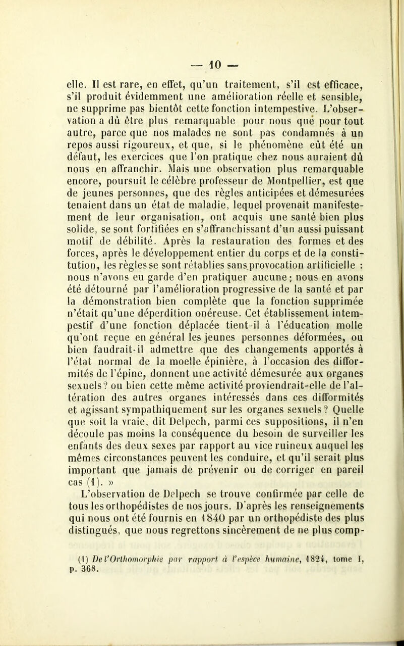 elle. Il est rare, en effet, qu’un traitement, s’il est efficace, s’il produit évidemment une amélioration réelle et sensible, ne supprime pas bientôt cette fonction intempestive. L’obser- vation a dû être plus remarquable pour nous qué pour tout autre, parce que nos malades ne sont pas condamnés à un repos aussi rigoureux, et que, si le phénomène eût été un défaut, les exercices que l’on pratique chez nous auraient dû nous en affranchir. Mais une observation plus remarquable encore, poursuit le célèbre professeur de Montpellier, est que de jeunes personnes, que des règles anticipées et démesurées tenaient dans un état de maladie, lequel provenait manifeste- ment de leur organisation, ont acquis une santé bien plus solide, se sont fortifiées en s’affranchissant d’un aussi puissant motif de débilité. Après la restauration des formes et des forces, après le développement entier du corps et de la consti- tution, les règles se sont rétablies sans provocation artificielle : nous n’avons eu garde d’en pratiquer aucune; nous en avons été détourné par l’amélioration progressive de la santé et par la démonstration bien complète que la fonction supprimée n’était qu’une déperdition onéreuse. Cet établissement intem- pestif d’une fonction déplacée tient-il à l’éducation molle qu’ont reçue en général les jeunes personnes déformées, ou bien faudrait-il admettre que des changements apportés à l’état normal de la moelle épinière, à l’occasion des diffor- mités de l’épine, donnent une activité démesurée aux organes sexuels? ou bien cette même activité proviendrait-elle de l’al- tération des autres organes intéressés dans ces difformités et agissant sympathiquement sur les organes sexuels? Quelle que soit la vraie, dit Delpech, parmi ces suppositions, il n’en découle pas moins la conséquence du besoin de surveiller les enfants des deux sexes par rapport au vice ruineux auquel les mêmes circonstances peuvent les conduire, et qu’il serait plus important que jamais de prévenir ou de corriger en pareil cas (1). » L’observation de Delpech se trouve confirmée par celle de tous les orthopédistes de nos jours. D'après les renseignements qui nous ont été fournis en 1840 par un orthopédiste des plus distingués, que nous regrettons sincèrement de ne plus comp- (I) De l’Orlhomorphie par rapport à l’espèce humaine, 1824, tome I, p. 368.