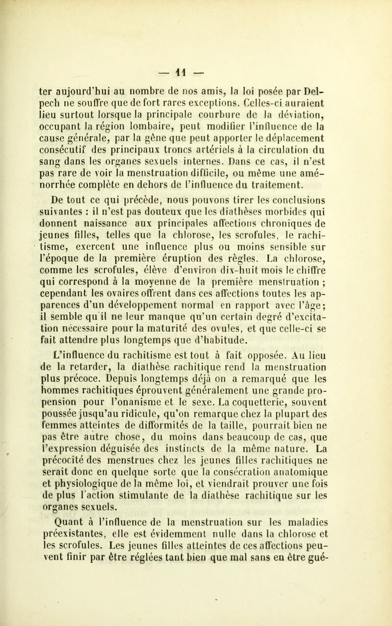 ter aujourd'hui au nombre de nos amis, la loi posée par Del- pech ne souffre que de fort rares exceptions. Celles-ci auraient lieu surtout lorsque la principale courbure de la déviation, occupant la région lombaire, peut modifier l’influence de la cause générale, par la gène que peut apporter le déplacement consécutif des principaux troncs artériels à la circulation du sang dans les organes sexuels internes. Dans ce cas, il n’est pas rare de voir la menstruation difficile, ou même une amé- norrhée complète en dehors de l’influence du traitement. De tout ce qui précède, nous pouvons tirer les conclusions suivantes : il n’est pas douteux que les diathèses morbides qui donnent naissance aux principales affections chroniques de jeunes filles, telles que la chlorose, les scrofules, le rachi- tisme, exercent une influence plus ou moins sensible sur l’époque de la première éruption des règles. La chlorose, comme les scrofules, élève d’environ dix-huit mois le chiffre qui correspond à la moyenne de la première menslruation ; cependant les ovaires offrent dans ces affections toutes les ap- parences d’un développement normal en rapport avec l’âge; il semble qu'il ne leur manque qu’un certain degré d’excita- tion nécessaire pour la maturité des ovules, et que celle-ci se fait attendre plus longtemps que d’habitude. L’influence du rachitisme est tout à fait opposée. Au lieu de la retarder, la diathèse rachitique rend la menstruation plus précoce. Depuis longtemps déjà on a remarqué que les hommes rachitiques éprouvent généralement une grande pro- pension pour l’onanisme et le sexe. La coquetterie, souvent poussée jusqu’au ridicule, qu’on remarque chez la plupart des femmes atteintes de difformités de la taille, pourrait bien ne pas être autre chose, du moins dans beaucoup de cas, que l’expression déguisée des instincts de la même nature. La précocité des menstrues chez les jeunes filles rachitiques ne serait donc en quelque sorte que la consécration anatomique et physiologique de la même loi, et viendrait prouver une fois de plus l’action stimulante de la diathèse rachitique sur les organes sexuels. Quant à l’influence de la menstruation sur les maladies préexistantes, elle est évidemment nulle dans la chlorose et les scrofules. Les jeunes filles atteintes de ces affections peu- vent finir par être réglées tant bien que mal sans en être gué-