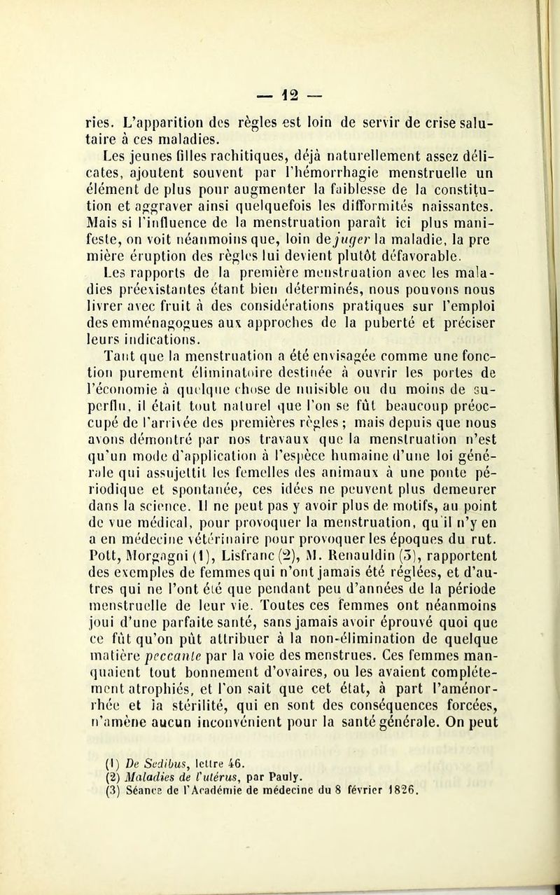 — 12 — ries. L’apparition des règles est loin de servir de crise salu- taire à ces maladies. Les jeunes filles rachitiques, déjà naturellement assez déli- cates, ajoutent souvent par l'hémorrhagie menstruelle un élément de plus pour augmenter la faiblesse de la constitu- tion et aggraver ainsi quelquefois les difformités naissantes. Mais si l’influence de la menstruation paraît ici plus mani- feste, on voit néanmoins que, loin déjuger la maladie, la pre mière éruption des règles lui devient plutôt défavorable. Les rapports de la première menstruation avec les mala- dies préexistantes étant bien déterminés, nous pouvons nous livrer avec fruit à des considérations pratiques sur l’emploi des emménagogues aux approches de la puberté et préciser leurs indications. Tant que la menstruation a été envisagée comme une fonc- tion purement éliminatoire destinée à ouvrir les portes de l’économie à quelque chose de nuisible ou du moins de su- perflu, il était tout naturel que l’on se fut beaucoup préoc- cupé de l’arrivée des premières règles ; mais depuis que nous avons démontré par nos travaux que la menstruation n’est qu’un mode d'application à l’espèce humaine d’une loi géné- rale qui assujettit les femelles des animaux à une ponte pé- riodique et spontanée, ces idées ne peuvent plus demeurer dans la science. Il ne peut pas y avoir plus de motifs, au point de vue médical, pour provoquer la menstruation, qu il n’y en a en médecine vétérinaire pour provoquer les époques du rut. Pott, Morgagni (I), Lisfranc (â), AI. Renauldin (3), rapportent des exemples de femmes qui n’ont jamais été réglées, et d’au- tres qui ne l’ont été que pendant peu d’années de la période menstruelle de leur vie. Toutes ces femmes ont néanmoins joui d’une parfaite santé, sans jamais avoir éprouvé quoi que ce fut qu’on pût attribuer à la non-élimination de quelque matière pcccanlc par la voie des menstrues. Ces femmes man- quaient tout bonnement d’ovaires, ou les avaient complète- ment atrophiés, et l'on sait que cet état, à part l’aménor- rhée et la stérilité, qui en sont des conséquences forcées, n'amène aucun inconvénient pour la santé générale. On peut (1) De Scdibus, lettre 46. (2) Maladies de l'ulérus, par Pauly.