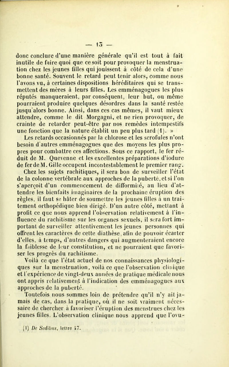 donc conclure d’une manière générale qu’il est tout à fait inutile de faire quoi que ce soit pour provoquer la menstrua- tion chez les jeunes filles qui jouissent à côté de cela d’une bonne santé. Souvent le retard peut tenir alors, comme nous l’avons vu, à certaines dispositions héréditaires qui se trans- mettent des mères à leurs filles. Les emménagogues les plus réputés manqueraient, par conséquent, leur but, ou même pourraient produire quelques désordres dans la santé restée jusqu’alors bonne. Ainsi, dans ces cas mêmes, il vaut mieux attendre, comme le dit Morgagni, et ne rien provoquer, de crainte de retarder peut-être par nos remèdes intempestifs une fonction que la nature établit un peu plus tard (1). » Les retards occasionnés par la chlorose et les scrofules n’ont besoin d'autres emménagogues que des moyens les plus pro- pres pour combattre ces affections. Sous ce rapport, le fer ré- duit de M. Quevenne et les excellentes préparations d’iodure de fer de M. Gille occupent incontestablement le premier rang. Chez les sujets rachitiques, il sera bon de surveiller l’état de la colonne vertébrale aux approches de la puberté, et si l’on s’aperçoit d’un commencement de difformité, au lieu d’at- tendre les bienfaits imaginaires de la prochaine éruption des règles, il faut se hâter de soumettre les jeunes filles à un trai- tement orthopédique bien dirigé. D’un autre côté, mettant à profit ce que nous apprend l’observation relativement à l’in- fluence du rachitisme sur les organes sexuels, il sera fort im- portant de surveiller attentivement les jeunes personnes qui offrent les caractères de cette diathèse,afin de pouvoir écarter d’elles, à temps, d’autres dangers qui augmenteraient encore la faiblesse de leur constitution, et ne pourraient que favori- ser les progrès du rachitisme. Voilà ce que l’état actuel de nos connaissances physiologi- ques sur la menstruation, voilà ce que l’observation clinique et l’expérience de vingt-deux années de pratique médicale nous ont appris relativement à l’indication des emménagogues aux approches de la puberté. Toutefois nous sommes loin de prétendre qu’il n’y ait ja- mais de cas, dans la pratique, où il ne soit vraiment néces- saire de chercher à favoriser l’éruption des menstrues chez les jeunes filles. L’observation clinique nous apprend que l’ovu-