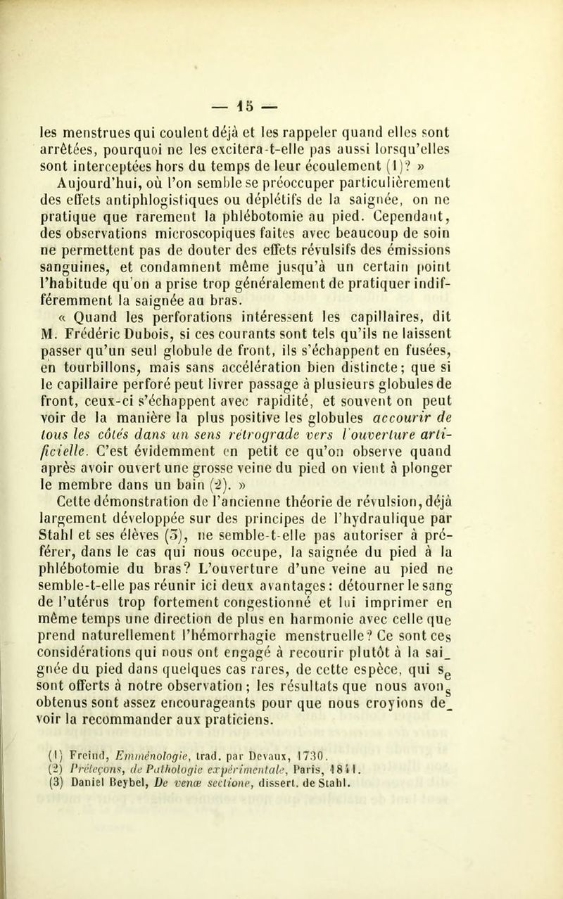 les menstrues qui coulent déjà et les rappeler quand elles sont arrêtées, pourquoi ne les excitera-t-elle pas aussi lorsqu’elles sont interceptées hors du temps de leur écoulement (1)? » Aujourd’hui, où l’on semble se préoccuper particulièrement des effets antiphlogistiques ou déplétifs de la saignée, on ne pratique que rarement la phlébotomie au pied. Cependant, des observations microscopiques faites avec beaucoup de soin ne permettent pas de douter des effets révulsifs des émissions sanguines, et condamnent même jusqu’à un certain point l’habitude qu’on a prise trop généralement de pratiquer indif- féremment la saignée au bras. « Quand les perforations intéressent les capillaires, dit M. Frédéric Dubois, si ces courants sont tels qu’ils ne laissent passer qu’un seul globule de front, ils s’échappent en fusées, en tourbillons, mais sans accélération bien distincte; que si le capillaire perforé peut livrer passage à plusieurs globules de front, ceux-ci s’échappent avec rapidité, et souvent on peut voir de la manière la plus positive les globules accourir de tous les côtés dans un sens rétrograde vers I ouverture arti- ficielle. C’est évidemment en petit ce qu’on observe quand après avoir ouvert une grosse veine du pied on vient à plonger le membre dans un bain (-2). » Celte démonstration de l’ancienne théorie de révulsion, déjà largement développée sur des principes de l’hydraulique par Stahl et ses élèves (5), ne semble-t-elle pas autoriser à pré- férer, dans le cas qui nous occupe, la saignée du pied à la phlébotomie du bras? L’ouverture d’une veine au pied ne semble-t-elle pas réunir ici deux avantages: détourner le sang de l’utérus trop fortement congestionné et lui imprimer en même temps une direction de plus en harmonie avec celle que prend naturellement l’hémorrhagie menstruelle? Ce sont ces considérations qui nous ont engagé à recourir plutôt à la sai_ gnée du pied dans quelques cas rares, de cette espèce, qui sg sont offerts à notre observation ; les résultats que nous avong obtenus sont assez encourageants pour que nous croyions de_ voir la recommander aux praticiens. (1) F rein (1, Emmènologie, Irad. par Devaux, 1730. (2) Préleçons, de Pathologie expérimentale, Paris, 18 il.