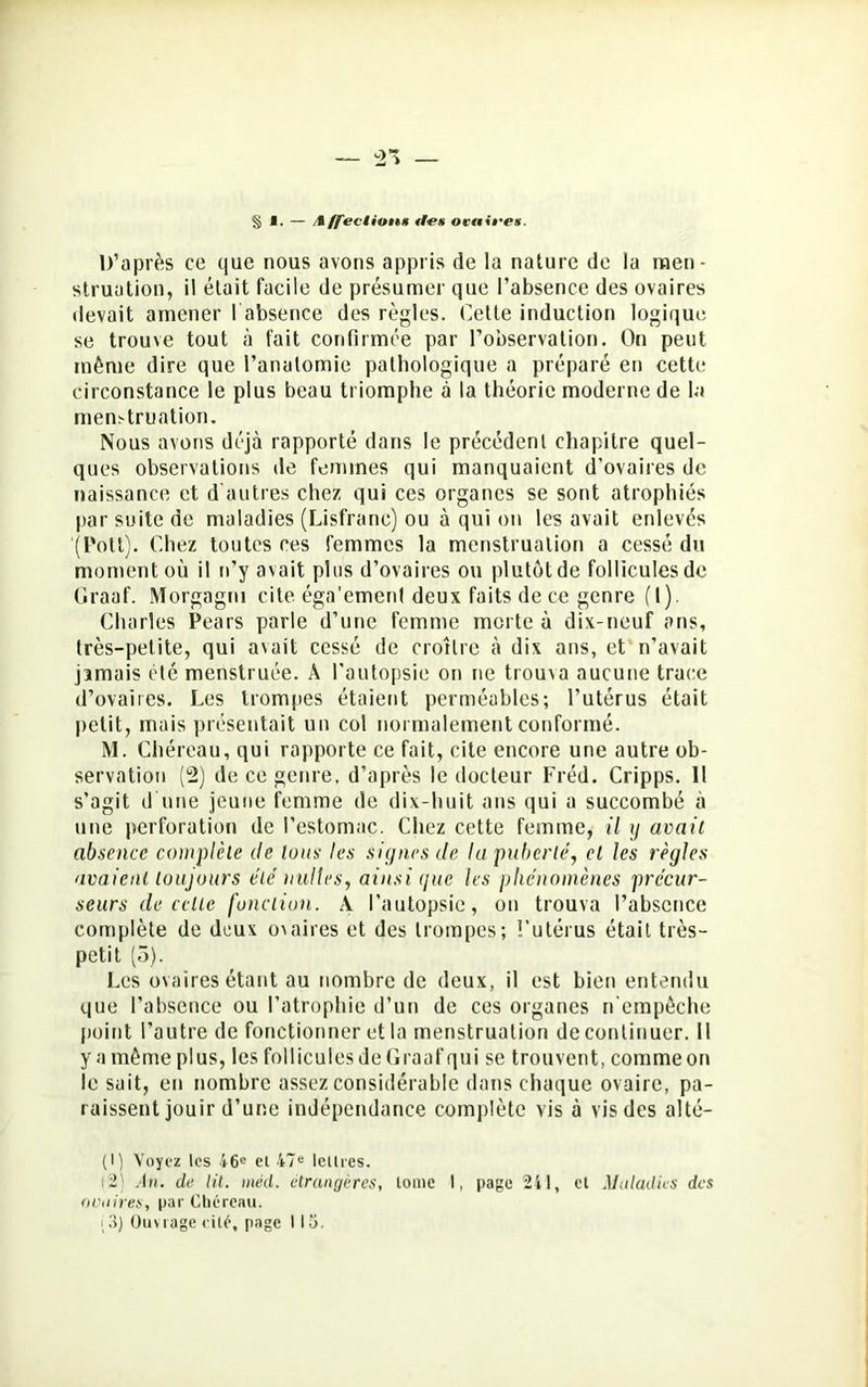 § I. — /i/feclion* rfe* ocaifex. D’après ce que nous avons appris de la nature de la men- struation, il était facile de présumer que l’absence des ovaires devait amener ! absence des règles. Cette induction logique se trouve tout à fait confirmée par l’observation. On peut même dire que l’anatomie pathologique a préparé en cette circonstance le plus beau triomphe à la théorie moderne de la menstruation. Nous avons déjà rapporté dans le précédent chapitre quel- ques observations de femmes qui manquaient d’ovaires de naissance et d'autres chez qui ces organes se sont atrophiés par suite de maladies (Lisfranc) ou à qui on les avait enlevés '(Pott). Chez toutes ces femmes la menstruation a cessé du moment où il n’y avait plus d’ovaires ou plutôt de follicules de Graaf. Morgagm cite éga'emcnt deux faits de ce genre (t). Charles Pears parle d’une femme morte à dix-neuf ans, très-petite, qui avait cessé de croître à dix ans, et n’avait jamais été menstruée. A l’autopsie on ne trouva aucune trace d’ovaires. Les trompes étaient perméables; l’utérus était petit, mais présentait un col normalement conformé. M. Chéreau, qui rapporte ce fait, cite encore une autre ob- servation (2) de ce genre, d’après le docteur Fréd. Cripps. 11 s’agit d'une jeune femme de dix-huit ans qui a succombé à une perforation de l’estomac. Chez cette femme, il y avait absence complète de tous les signes de la puberté, cl les règles avaient toujours été nulles, ainsi que les phénomènes précur- seurs de celle fonction. A l’autopsie, on trouva l’absence complète de deux ovaires et des trompes; l’utérus était très- petit (5). Les ovaires étant au nombre de deux, il est bien entendu que l’absence ou l’atrophie d’un de ces organes n'empêche point l’autre de fonctionner et la menstruation de continuer. Il y a même plus, les follicules de Graaf qui se trouvent, comme on le sait, en nombre assez considérable dans chaque ovaire, pa- raissent jouir d’une indépendance complète vis à vis des alté- (I) Voyez les 46e et 47e lettres. r2) Au. de lit. méd. étrangères, tome I, page 241, et Maladies des ovaires, par Chéreau. i 3) Ouvrage cité, page 113.