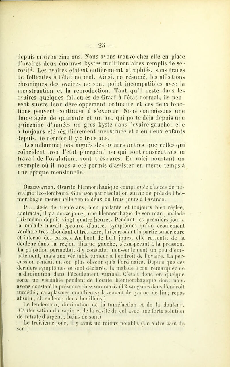 depuis environ cinq ans. Nous avons trouvé chez elle eu place d’ovaires deux énormes kystes multiloculaires remplis de sé- rosité. Les ovaires étaient entièrement atrophiés, sans traces de follicules à l’état normal. Ainsi, en résumé, les affections chroniques des ovaires ne sont point incompatibles avec la menstruation et la reproduction. Tant qu’il reste dans les ovaires quelques follicules de Graaf à l’état normal, ils peu- vent suivre leur développement ordinaire et ces deux fonc- tions peuvent continuer à s’exercer. Nous connaissons une dame âgée de quarante et un an, qui porte déjà depuis une quinzaine d’années un gros kyste dans l’ovaire gauche : elle a toujours été régulièrement menstruée et a eu deux enfants depuis, le dernier il y a tro's ans. ■ Los inflammations aiguës des ovaires autres que celles qui coïncident avec l’état puerpéral ou qui sont consécutives au travail de l’ovulation, sont très tares. En voici pourtant un exemple où il nous a été permis d’assister en même temps a une époque menstruelle. Observation. Ovarite blennorrhagique compliquée d’accès de né- vralgie iléo-lombaire. Guérison par résolution suivie de près de l’hé- morrhagie menstruelle venue deux ou trois jours à l’avance. P..., âgée de trente ans, bien portante et toujours bien réglée, contracta, il y a douze jours, une blennorrhagie de son mari, malade lui-même depuis vingt-quatre heures. Pendant les premiers jours, lu malade n’avait éprouvé d’autres symptômes qu’un écoulement verdâtre très-abondant et très-âcre, lui corrodant la partie supérieure et interne des cuisses. Au bout de huit jours, elle ressentit de la douleur dans la région iliaque gauche, s’exaspérant à la pression. La palpation permettait d’y constater non-seulement un peu d’em- pâtement, mais une véritable tumeur à l’endroit de l’ovaire. La per- cussion rendait un son plus obscur qu’à l’ordinaire. Depuis que ces derniers symptômes se sont déclarés, la malade a cru remarquer de la diminution dans l’écoulement vaginal. C’était donc en quelque sorte un véritable pendant de l’ostite blennorrhagique dont nous avons constaté la présence chez son mari. (12 sangsues dans l’endroit tuméfiéj cataplasmes émollients; lavement de graine de lin; repos absolu; chiendent; deux bouillons.) Le lendemain, diminution de la tuméfaction et de la douleur. (Cautérisation du vagin et de la cavité du col avec une forte solution de nitrate d’argent ; bains de son.) Le troisième jour, il y avait un mieux notable. (Un autre bain do. son )