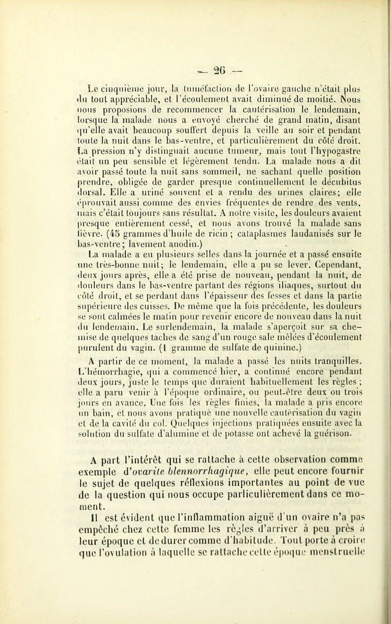 Le cinquième jour, la tuméfaction de l’ovaire gauche n’était plus du tout appréciable, et l’écoulement avait diminué de moitié. Nous nous proposions de recommencer la cautérisation le lendemain, lorsque la malade nous a envoyé cherché de grand matin, disant qu’elle avait beaucoup souffert depuis la veille au soir et pendant toute la nuit dans le bas-ventre, et particulièrement du côté droit. La pression n’y distinguait aucune tumeur, mais tout l’hypogastre était un peu sensible et légèrement tendu. La malade nous a dit avoir passé toute la nuit sans sommeil, ne sachant quelle position prendre, obligée de garder presque continuellement le décubitus dorsal. Elle a uriné souvent et a rendu des urines claires; elle éprouvait aussi comme des envies fréquentes de rendre des vents, mais c’était toujours sans résultat. A notre visite, les douleurs avaient presque entièrement cessé, et nous avons trouvé la malade sans fièvre- (45 grammes d’huile de ricin ; cataplasmes laudanisés sur le bas-ventre; lavement anodin.) La malade a eu plusieurs selles dans la journée et a passé ensuite une très-bonne nuit; le lendemain, elle a pu se lever. Cependant, deux jours après, elle a été prise de nouveau, pendant la nuit, de douleurs dans le bas-ventre partant des régions iliaques, surtout du côté droit, et se perdant dans l’épaisseur des fesses et dans la partie supérieure des cuisses. De même que la fois précédente, les douleurs se sont calmées le matin pour revenir encore de nouveau dans la nuit du lendemain. Le surlendemain, la malade s’aperçoit sur sa che- mise de quelques taches de sang d’un rouge sale mêlées d’écoulement purulent du vagin. (I gramme de sulfate de quinine.) A partir de ce moment, la malade a passé les nuits tranquilles. L’hémorrhagie, qui a commencé hier, a continué encore pendant deux jours, juste le temps que duraient habituellement les règles ; elle a paru venir à l’époque ordinaire, ou peut-être deux ou trois jours en avance. Une fois les règles finies, la malade a pris encore un bain, cl nous avons pratiqué une nouvelle cautérisation du vagin et de la cavité du col. Quelques injections pratiquées ensuite avec la solution du sulfate d’alumine et de potasse ont achevé la guérison. A part l’intérêt qui se rattache à cette observation comme exemple d’ovarile blennorrliagique, elle peut encore fournir le sujet de quelques réflexions importantes au point de vue de la question qui nous occupe parliculièrement dans ce mo- ment. Il est évident que l’inflammation aiguë d'un ovaire n’a pas empêché chez cette femme les règles d’arriver à peu près à leur époque et de durer comme d’habitude. Tout porte à croire que l’ovulation à laquelle se rattache celle époque menstruelle