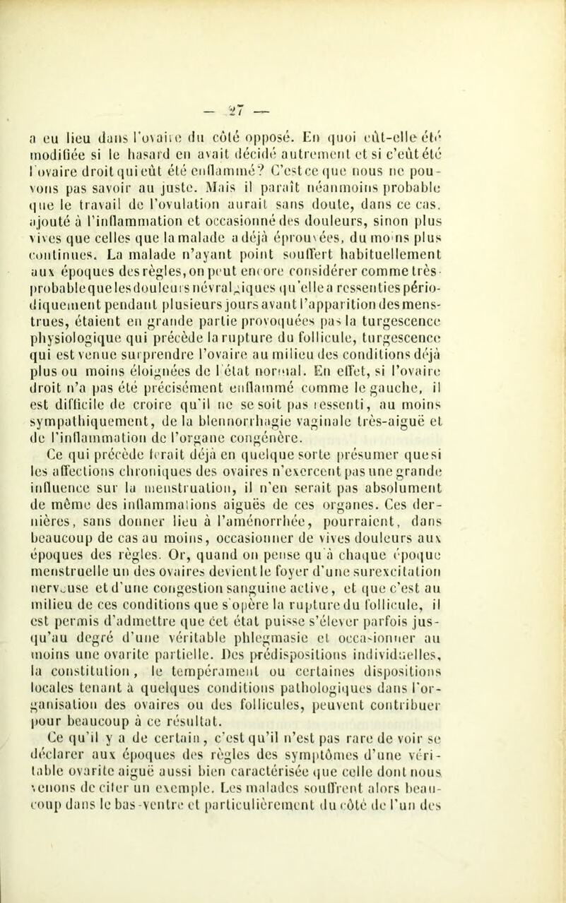 a eu lieu dans l'ovaire du côté opposé. Eu «juoi eût-elleélé modifiée si le hasard eu a % a i t décidé autrement et si c’eût été l'ovaire droit qui eût été enflammé? C’cstceque nous ne pou- vons pas savoir au juste. Mais il paraît néanmoins probable que le travail de l’ovulation aurait sans doute, dans ce cas. ajouté à l’inflammation et occasionné des douleurs, sinon plus vives que celles que la malade a déjà éprouvées, du mo us plus continues. La malade n’ayant point souffert habituellement aux époques des règles, on peut encore considérer comme très probable que les douleurs névralgiques qu’elle a ressenties pério- diquement pendant plusieurs jours avant l’apparition des mens- trues, étaient en grande partie provoquées pas la turgescence physiologique qui précède la rupture du follicule, turgescence qui est venue surprendre l’ovaire au milieu des conditions déjà plus ou moins éloignées de l'état normal. Eu effet, si l’ovaire droit n’a pas été précisément enflammé comme le gauche, il est difficile de croire qu'il ne se soit pas ressenti, au moins sympathiquement, delà blennorrhagie vaginale très-aiguë et de l’inflammation de l’organe congénère. Ce qui précède ferait déjà en quelque sorte présumer quesi les affections chroniques des ovaires n’exercent pas une grande influence sur la menstruation, il n’en serait pas absolument de même des inflammations aiguës de ces organes. Ces der- nières, sans donner lieu à l’aménorrhée, pourraient, dans beaucoup de cas au moins, occasionner de vives douleurs aux époques des règles. Or, quand on pense qu à chaque époque menstruelle un des ovaires devient le foyer d’une surexcitation nerveuse et d’une congestion sanguine active, et que c’est au milieu de ces conditions que s'opère la rupture du follicule, il est permis d’admettre que cet état puisse s’élever parfois jus- qu'au degré d’une véritable phlegmasie et occasionner au moins une ovarite partielle. Des prédispositions individuelles, la constitution, le tempérament ou certaines dispositions locales tenant à quelques conditions pathologiques dans l'or- ganisation des ovaires ou des follicules, peuvent contribuer pour beaucoup à ce résultat. Ce qu’il y a de certain, c’est qu’il n’est pas rare de voir se déclarer aux époques des règles des symptômes d’une véri- table ovarite aiguë aussi bien caractérisée que celle dont nous venons de citer un exemple. Les malades souffrent alors beau- coup dans le bas-ventre et particulièrement du côté de l’un des