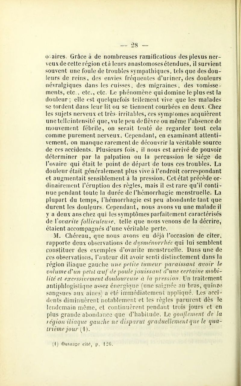 - 58 — 0 aires. Grâce à de nombreuses ramifications des plexus ner- veux de celte région età leurs anastomoses étendues, il survient souvent une foule de troubles sympathiques, tels que des dou- leurs de reins, des envies fréquentes d’uriner, des douleurs névralgiques dans les cuisses, des migraines, des vomisse- ments, etc., etc., etc. Le phénomène qui domine le plus est la douleur; elle est quelquefois tellement vive que les malades se tordent dans leur lit ou se tiennent courbées en deux. Chez les sujets nerveux et très- irritables, ces sympiomes acquièrent une telle intensité que, vu le peu defièvre ou même l’absence de mouvement fébrile, on serait tenté de regarder tout cela comme purement nerveux. Cependant, en examinant attenti- vement, on manque rarement de découvrir la véritable source de ces accidents. Plusieurs fois, il nous est arrivé de pouvoir déterminer par la palpation ou la percussion le siège de l’ovaire qui était le point de départ de tous ces troubles. La douleur était généralement plus vive à l’endroit correspondant et augmentait sensiblement à la pression. Cet état précède or- dinairement l’éruption des règles, mais il est rare qu’il conti- nue pendant toute la durée de l’hémorrhagie menstruelle. La plupart du temps, l’hémorrhagie est peu abondante tant que durent les douleurs. Cependant, nous avons vu une malade il y a deux ans chez qui les symptômes parfaitement caractérisés de Yovarile folliculeuse, telle que nous venons de la décrire, étaient accompagnés d’une véritable perte. M. Chéreau, que nous avons eu déjà l’occasion de citer, rapporte deux observations de dysménorrhée qui lui semblent constituer des exemples d’ovarite menstruelle. Dans une de ces observations, l’auteur dit avoir senti distinctement dans la région iliaque gauche une petite tumeur paraissant avoir le volume d'un petit œuf de poule jouissant d'une certaine mobi- lité et excessivement douloureuse à la pression. Un traitement antiphlogistique assez énergique (une saignée au bras, quinze sangsues aux aines) a été immédiatement appliqué. Les acci- dents diminuèrent notablement et les règles parurent dès le lendemain même, et continuèrent pendant trois jours et en plus grande abondance que d’habitude. Lc gonflement de la légion iliaque gauche ne disparut graduellement que le qua- trième jour (1). (I) Ouvrage cite, p. 12(5.