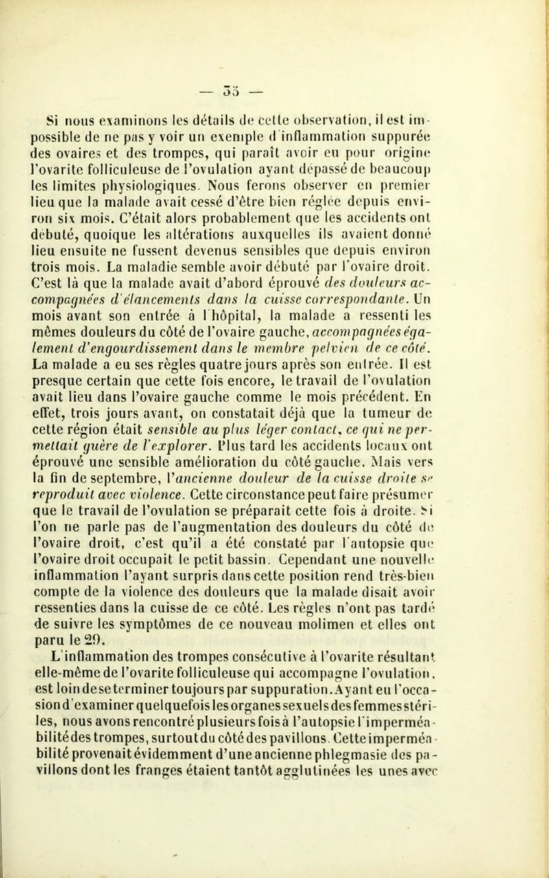 Si nous examinons les détails de cette observation, il est im possible de ne pas y voir un exemple d inflammation suppurée des ovaires et des trompes, qui paraît avoir eu pour origine l’ovarite folliculeuse de l’ovulation ayant dépassé de beaucoup les limites physiologiques. Nous ferons observer en premier lieu que la malade avait cessé d’être bien réglée depuis envi- ron six mois. C’était alors probablement que les accidents ont débuté, quoique les altérations auxquelles ils avaient donné lieu ensuite ne fussent devenus sensibles que depuis environ trois mois. La maladie semble avoir débuté par l’ovaire droit. C’est là que la malade avait d’abord éprouvé des douleurs ac- compagnées d élancements dans la cuisse correspondante. Un mois avant son entrée à l'hôpital, la malade a ressenti les mêmes douleurs du côté de l’ovaire gauche, accompagnées éga- lement d’engourdissement dans le membre pelvien de ce côté. La malade a eu ses règles quatre jours après son entrée. Il est presque certain que cette fois encore, le travail de l’ovulation avait lieu dans l’ovaire gauche comme le mois précédent. En effet, trois jours avant, on constatait déjà que la tumeur de cette région était sensible au plus léger contact, ce gui ne per- mettait guère de l’explorer. L’Ius tard les accidents locaux ont éprouvé une sensible amélioration du côté gauche. Mais vers la fin de septembre, l'ancienne douleur de la cuisse droite s<’ reproduit avec violence. Cette circonstance peut faire présumer que le travail de l’ovulation se préparait cette fois à droite. H l’on ne parle pas de l’augmentation des douleurs du côté de l’ovaire droit, c’est qu’il a été constaté par l'autopsie que l’ovaire droit occupait le petit bassin. Cependant une nouvelle inflammation l’ayant surpris dans cette position rend très-bien compte de la violence des douleurs que la malade disait avoir ressenties dans la cuisse de ce côté. Les règles n’ont pas tardé de suivre les symptômes de ce nouveau molimen et elles ont paru le 20. L’inflammation des trompes consécutive à l’ovarite résultant elle-mêmede l’ovarite folliculeuse qui accompagne l'ovulation. est loin de se terminer toujours par suppuration. Ayant eu l'occa- sion d examiner quelquefois les organes sexuels des femmes stéri- les, nousavonsrencontréplusieursfoisà l’autopsiel imperméa- bilitédes trompes, surtout du côté des pavillons. Cette imperméa bilitéprovenaitévidemment d’uneanciennephlegmasie des pa- villons dont les franges étaient tantôt agglutinées les unes avec