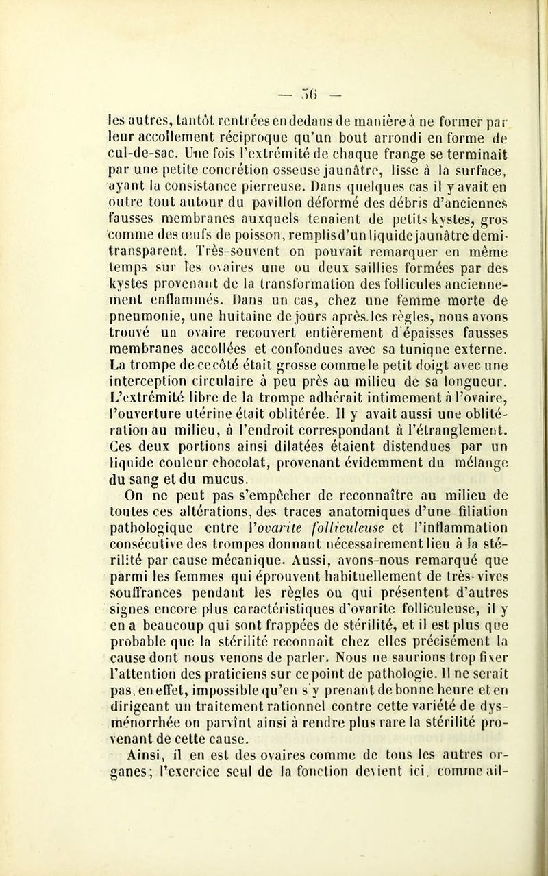 les autres, tantôt rentrées en dedans de manière à ne former par leur accoltement réciproque qu’un bout arrondi en forme de cul-de-sac. Une fois l’extrémité de chaque frange se terminait par une petite concrétion osseuse jaunâtre, lisse à la surface, ayant la consistance pierreuse. Dans quelques cas il y avait en outre tout autour du pavillon déformé des débris d’anciennes fausses membranes auxquels tenaient de petits kystes, gros comme des œufs de poisson, remplisd’unliquidejaunâtre demi transparent. Très-souvent on pouvait remarquer en même temps sur les ovaires une ou deux saillies formées par des kystes provenant de la transformation des follicules ancienne- ment enflammés. Dans un cas, chez une femme morte de pneumonie, une huitaine de jours après.les règles, nous avons trouvé un ovaire recouvert entièrement dépaisses fausses membranes accollées et confondues avec sa tunique externe. La trompe de ce côté était grosse commele petit doigt avec une interception circulaire à peu près au milieu de sa longueur. L’extrémité libre de la trompe adhérait intimement à l’ovaire, l’ouverture utérine était oblitérée. Il y avait aussi une oblité- ration au milieu, à l’endroit correspondant à l’étranglement. Ces deux portions ainsi dilatées étaient distendues par un liquide couleur chocolat, provenant évidemment du mélange du sang et du mucus. On ne peut pas s’empêcher de reconnaître au milieu de toutes ees altérations, des traces anatomiques d’une filiation pathologique entre Vovarite folliculeuse et l’inflammation consécutive des trompes donnant nécessairement lieu à la sté- rilité par cause mécanique. Aussi, avons-nous remarqué que parmi les femmes qui éprouvent habituellement de très vives souffrances pendant les règles ou qui présentent d’autres signes encore plus caractéristiques d’ovaritc folliculeuse, il y en a beaucoup qui sont frappées de stérilité, et il est plus que probable que la stérilité reconnaît chez elles précisément la cause dont nous venons de parler. Nous ne saurions trop fixer l’attention des praticiens sur ce point de pathologie. Il ne serait pas, en effet, impossible qu’en s’y prenant de bonne heure et en dirigeant un traitement rationnel contre cette variété de dys- ménorrhée on parvînt ainsi à rendre plus rare la stérilité pro- venant de celte cause. Ainsi, il en est des ovaires comme de tous les autres or- ganes; l’exercice seul de la fonction dexient ici, comme ail-