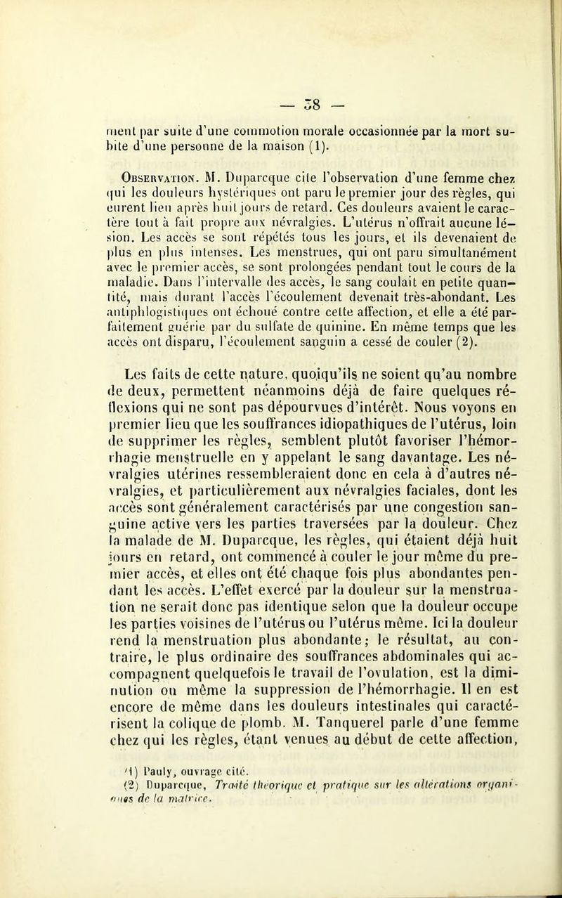 ment par suite d’une commotion morale occasionnée par la mort su- bite d’une personne de la maison (1). Observation. M. Duparcque cite l’observation d’une femme chez qui les douleurs hystériques ont paru le premier jour des règles, qui eurent lieu après huit jours de retard. Ces douleurs avaient le carac- tère tout à fait propre aux névralgies. L’utérus n’offrait aucune lé- sion. Les accès se sont répétés tous les jours, et ils devenaient de plus en plus intenses. Les menstrues, qui ont paru simultanément avec le premier accès, se sont prolongées pendant tout le cours de la maladie. Dans l’intervalle des accès, le sang coulait en petite quan- tité, mais durant l’accès l’écoulement devenait très-abondant. Les antiphlogistiques ont échoué contre celte affection, et elle a été par- faitement guérie par du sulfate de quinine. En même temps que les accès ont disparu, l’écoulement sanguin a cessé de couler (2). Les faits de cette nature, quoiqu’ils ne soient qu’au nombre de deux, permettent néanmoins déjà de faire quelques ré- flexions qui ne sont pas dépourvues d’intérêt. Nous voyons en premier lieu que les souffrances idiopathiques de l’utérus, loin de supprimer les règles, semblent plutôt favoriser l'hémor- rhagie menstruelle en y appelant le sang davantage. Les né- vralgies utérines ressembleraient donc en cela à d’autres né- vralgies, et particulièrement aux névralgies faciales, dont les accès sont généralement caractérisés par une congestion san- guine active vers les parties traversées par la douleur. Chez la malade de M. Duparcque, les règles, qui étaient déjà huit jours en retard, ont commencé à couler le jour même du pre- mier accès, et elles ont été chaque fois plus abondantes pen- dant les accès. L’effet exercé par lu douleur sur la menstrua- tion ne serait donc pas identique selon que la douleur occupe les parties voisines de l’utérus ou l’utérus même. Ici la douleur rend la menstruation plus abondante; le résultat, au con- traire, le plus ordinaire des souffrances abdominales qui ac- compagnent quelquefois le travail de l’ovulation, est la dimi- nution on même la suppression de l’hémorrhagie. 11 en est encore de même dans les douleurs intestinales qui caracté- risent la colique de plomb. M. Tanquerel parle d’une femme chez qui les règles, étant venues au début de cette affection, M) l'auly, ouvrage cité. (2) Duparcque, Traité théorique et pratique sur les altérations oryani ■ fuies de ta matrice.