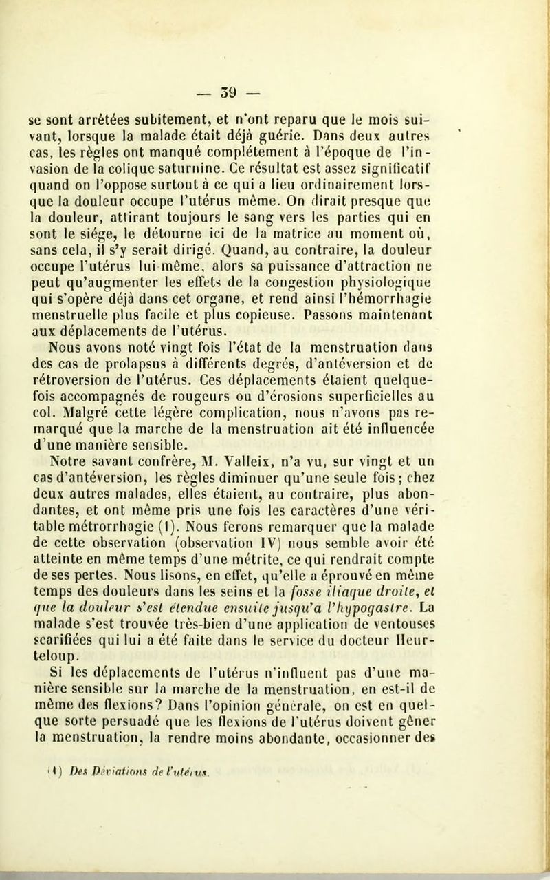 se sont arrêtées subitement, et n’ont reparu que le mois sui- vant, lorsque la malade était déjà guérie. Dans deux autres cas, les règles ont manqué complètement à l’époque de l’in- vasion de la colique saturnine. Ce résultat est assez significatif quand on l’oppose surtout à ce qui a lieu ordinairement lors- que la douleur occupe l’utérus même. On dirait presque que la douleur, attirant toujours le sang vers les parties qui en sont le siège, le détourne ici de la matrice au moment où, sans cela, il s’y serait dirigé. Quand, au contraire, la douleur occupe l’utérus lui même, alors sa puissance d’attraction ne peut qu’augmenter les effets de la congestion physiologique qui s’opère déjà dans cet organe, et rend ainsi l’hémorrhagie menstruelle plus facile et plus copieuse. Passons maintenant aux déplacements de l’utérus. Nous avons noté vingt fois l’état de la menstruation dans des cas de prolapsus à différents degrés, d’antéversion et de rétroversion de l’utérus. Ces déplacements étaient quelque- fois accompagnés de rougeurs ou d’érosions superficielles au col. Malgré cette légère complication, nous n’avons pas re- marqué que la marche de la menstruation ait été influencée d’une manière sensible. Notre savant confrère, M. Valleix, n’a vu, sur vingt et un cas d’antéversion, les règles diminuer qu’une seule fois; chez deux autres malades, elles étaient, au contraire, plus abon- dantes, et ont même pris une fois les caractères d’une véri- table métrorrhagie (1). Nous ferons remarquer que la malade de cette observation (observation IV) nous semble avoir été atteinte en même temps d’une metrite, ce qui rendrait compte de ses perles. Nous lisons, en effet, qu’elle a éprouvé en même temps des douleurs dans les seins et la fosse iliaque droite, el que la douleur s'est étendue ensuite jusqu'à riujpogastre. La malade s’est trouvée très-bien d’une application de ventouses scarifiées qui lui a été faite dans le service du docteur Ileur- teloup. Si les déplacements de l’utérus n’influent pas d’une ma- nière sensible sur la marche de la menstruation, en est-il de même des flexions? Dans l’opinion générale, on est en quel- que sorte persuadé que les flexions de l'utérus doivent gêner la menstruation, la rendre moins abondante, occasionner des <) Des Déviations del’ute'ius