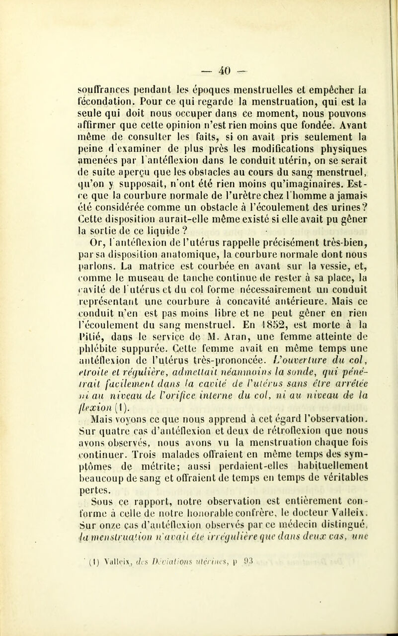 souffrances pendant les époques menstruelles et empêcher la fécondation. Pour ce qui regarde la menstruation, qui est la seule qui doit nous occuper dans ce moment, nous pouvons affirmer que cette opinion n’est rien moins que fondée. Avant même de consulter les faits, si on avait pris seulement la peine d'examiner de plus près les modifications physiques amenées par l’antéflexion dans le conduit utérin, on se serait de suite aperçu que les obstacles au cours du sang menstruel, qu’on y supposait, n’ont été rien moins qu’imaginaires. Est- ce que la courbure normale de l’urètre chez l'homme a jamais été considérée comme un obstacle à l’écoulement des urines? Cette disposition aurait-elle même existé si elle avait pu gêner la sortie de ce liquide ? Or, l antéllexion de l’utérus rappelle précisément très-bien, par sa disposition anatomique, la courbure normale dont nous parlons. La matrice est courbée en avant sur la vessie, et, comme le museau de tanche continue de rester à sa place, la cavité de l utéruset du col forme nécessairement un conduit représentant une courbure tà concavité antérieure. Mais ce conduit n’en est pas moins libre et ne peut gêner en rien l’écoulement du sang menstruel. En 1852, est morte à la Pitié, dans le service de M. Aran, une femme atteinte de phlébite suppurée. Celte femme avait en même temps une antéflexion de l’utérus très-prononcée. L'ouverture du col, droite et régulière, admettait néanmoins la sonde, qui péné- trait facilement dans la cavité de l'utérus sans être arretée ni au nivçau de l'orifice interne du col, ni au niveau de la flexion ( I ). Mais voyons ce que nous apprend à cet égard l’observation. Sur quatre cas d’antéflexion et deux de rétroflexion que nous avons observés, nous avons vu la menstruation chaque fois continuer. Trois malades offraient en même temps des sym- ptômes de métrite; aussi perdaient-elles habituellement beaucoup de sang et offraient de temps en temps de véritables pertes. Sous ce rapport, notre observation est entièrement con- forme à celle de notre honorable confrère, le docteur Valleix. Sur onze cas d’antéflexion observés parce médecin distingué. fa menstruation n'avait été irrégulière que dans deux cas, une (I) Valleix, des Décidions utérines, |> 03