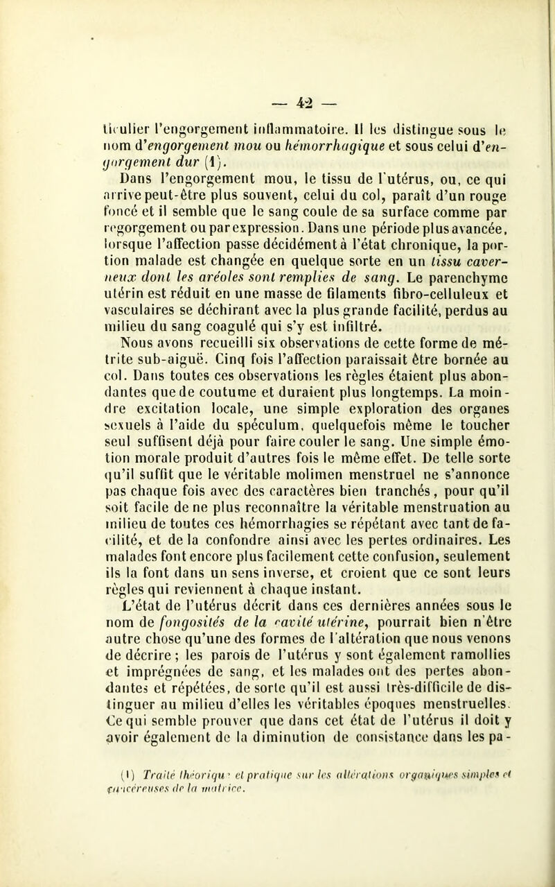 liculier l’engorgement inflammatoire. Il les distingue sous le nom d'engorgement mou ou hémorrhagique et sous celui d'en- gorgement dur (1). Dans l’engorgement mou, le tissu de l'utérus, ou, ce qui arrive peut-être plus souvent, celui du col, paraît d’un rouge foncé et il semble que le sang coule de sa surface comme par regorgement ou par expression. Dans une période plus avancée, lorsque l’affection passe décidément à l’état chronique, la por- tion malade est changée en quelque sorte en un tissu caver- neux dont les aréoles sont remplies de sang. Le parenchyme utérin est réduit en une masse de filaments fibro-celluleux et vasculaires se déchirant avec la plus grande facilité, perdus au milieu du sang coagulé qui s’y est infiltré. Nous avons recueilli six observations de cette forme de mé- trite sub-aiguë. Cinq fois l’affection paraissait être bornée au col. Dans toutes ces observations les règles étaient plus abon- dantes que de coutume et duraient plus longtemps. La moin- dre excitation locale, une simple exploration des organes sexuels à l’aide du spéculum, quelquefois même le toucher seul suffisent déjà pour faire couler le sang. Une simple émo- tion morale produit d’autres fois le même effet. De telle sorte <1 u’il suffit que le véritable molimen menstruel ne s’annonce pas chaque fois avec des caractères bien tranchés, pour qu’il soit facile de ne plus reconnaître la véritable menstruation au milieu de toutes ces hémorrhagies se répétant avec tant de fa- cilité, et delà confondre ainsi avec les pertes ordinaires. Les malades font encore plus facilement cette confusion, seulement ils la font dans un sens inverse, et croient que ce sont leurs règles qui reviennent à chaque instant. L’état de l’utérus décrit dans ces dernières années sous le nom de fongosités de la ?avilé utérine, pourrait bien n’êtrc autre chose qu’une des formes de l’altération que nous venons de décrire; les parois de l’utérus y sont également ramollies et imprégnées de sang, et les malades ont des pertes abon- dantes et répétées, de sorte qu'il est aussi très-difficile de dis- tinguer nu milieu d’elles les véritables époques menstruelles. Le qui semble prouver que dans cet état de l’utérus il doit y avoir également de la diminution de consistance dans les pa- (I) Traité Ihéoriqu • et pratique sur tes altérations organiques simples r( fifiecrriises de la matrice.
