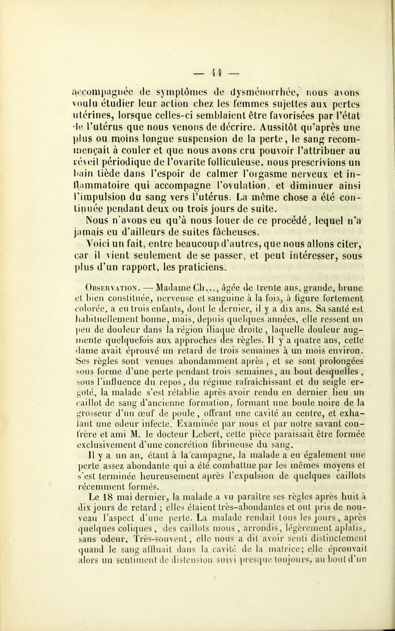 accompagnée de symptômes de dysménorrhée, nous a\ons voulu étudier leur action chez les femmes sujettes aux pertes utérines, lorsque celles-ci semblaient être favorisées par l’état •le l’utérus que nous venons de décrire. Aussitôt qu’après une plus ou moins longue suspension de la perte, le sang recom- mençait à couler et que nous avons cru pouvoir l’attribuer au réveil périodique de l’ovarite folliculeuse, nous prescrivions un bain tiède dans l’espoir de calmer l'orgasme nerveux et in- llammatoire qui accompagne l’ovulation, et diminuer ainsi l'impulsion du sang vers l’utérus. La même chose a été con- tinuée pendant deux ou trois jours de suite. Nous n’avons eu qu’à nous louer de ce procédé, lequel n’a jamais eu d’ailleurs de suites fâcheuses. Voici un fait, entre beaucoup d’autres, que nous allons citer, car il vient seulement de se passer, et peut intéresser, sous plus d’un rapport, les praticiens. Observation. — Madame Ch..., âgée de (rente ans, grande, brune et bien constituée, nerveuse et sanguine à la fois, à ligure fortement colorée, a eu trois enfants, dont le dernier, il y a dix ans. Sa santé est habituellement bonne, mais, depuis quelques années, elle ressent un peu de douleur dans la région iliaque droite, laquelle douleur aug- mente quelquefois aux approches des règles. 11 y a quatre ans, cette dame avait éprouvé un retard de trois semaines à un mois environ. Ses règles sont venues abondamment après , et se sont prolongées sous forme d’une perte pendant trois semaines, au bout desquelles , sous l’influence du repos, du régime rafraîchissant et du seigle er- goté, la malade s’est rétablie après avoir rendu en dernier lieu un caillot de sang d’ancienne formation, formant une boule noire de la grosseur d’un œuf de poule, offrant une cavité au centre, et exha- lant une odeur infecte. Examinée par nous et par notre savant con- frère et ami M. le docteur Lebert, cette pièce paraissait être formée exclusivement d’une concrétion fibrineuse du sang. 11 y a un an, étant à la campagne, la malade a eu également une perte assez abondante qui a été combattue par les mêmes moyens et s’est terminée heureusement après l’expulsion de quelques caillots récemment formés. Le 18 mai dernier, la malade a vu paraître ses règles après huit à dix jours de retard ; elles étaient très-abondantes et ont pris de nou- veau l’aspect d’une perte. La malade rendait tous les jours, après quelques coliques, des caillots mous , arrondis, légèrement aplatis, sans odeur. Très-souvent, elle nous a dit avoir senti distinctement quand le sang affluait dans la cavité de la matrice; elle éprouvait