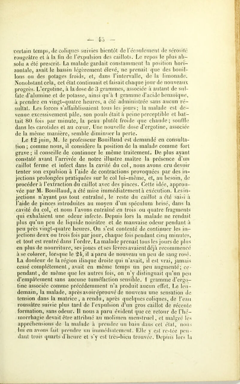 certain temps, de coliques suivies bientôt de l’écoulement de sérosité rougeâtre et à la fin de l’expulsion des caillots. Le repos le plus ab- solu a été prescrit. La malade gardait constamment la position hori- zontale, avait le bassin légèrement élevé, ne prenait que des bouil- lons ou des potages froids, et, dans l’intervalle, de la limonade. Nonobstant cela, cet état continuait et faisait chaque jour de nouveaux progrès. L’ergotine, à la dose de 3 grammes, associée à autant de sul- fate d’alumine et de potasse, ainsi qu’à 1 gramme d’acide benzoïque, à prendre en vingt-quatre heures, a été administrée sans aucun ré- sultat. Les forces s’affaiblissaient tous les jours; la malade est de- venue excessivement pâle, son pouls était à peine perceptible et bat- tait 80 fois par minute, la peau plutôt froide que chaude; souffle dans les carotides et au cœur. Une nouvelle dose d’ergotine, associée de la même manière, semble diminuer la perle. Le 12 juin, M. le professeur Bouillaud est demandé en consul ta- lion ; comme nous, il considère la position de la malade, comme fort grave; il conseille de continuer le même traitement. De plus ayant constaté avant l’arrivée de notre illustre maître la présence d’un caillot ferme et infect dans la cavité du col, nous avons cru devoir tenter son expulsion à l’aide de contractions provoquées par des in- jections prolongées pratiquées sur le col lui-même, et, au besoin, de procéder à l’extraction du caillot avec des pinces. Cette idée, approu- vée par M. Bouillaud, a été mise immédiatement à exécution. Les in- jections n’ayant pas tout entraîné, le reste du caillot a été saisi à l’aide de pinces introduites au moyen d’un spéculum brisé, dans la cavité du col, et nous l’avons entraîné en trois ou quatre fragments qui exhalaient une odeur infecte. Depuis lors la malade ne rendait plus qu’un peu de liquide noirâtre et de mauvaise odeur pendant à peu près vingt-quatre heures. On s’est contenté de continuer les in- jections deux ou trois fois par jour, chaque fois pendant cinq minutes, et tout est rentré dans l’ordre. La malade prenait tous les jours de plus en plus de nourriture, ses joues et ses lèvresavaientdéjà recommencé à se colorer, lorsque le 2 i, il a paru de nouveau un peu de sang rosé. La douleur de la région iliaque droite qui n’avait, il est vrai, jamais cessé complètement, avait en même temps un peu augmenté; ce- pendant, de même que les autres fois, on n’y distinguait qu’un peu d’empâtement sans aucune tuméfaction sensible. I gramme d’ergo- tine associée comme précédemment n’a produit aucun effet. Le len- demain, la malade, aprèsavoiréprouvé de nouveau une sensation de tension dans la matrice , a rendu, après quelques coliques, de l’eau roussâtre suivie plus tard de l’expulsion d’un gros caillot de récente formation, sans odeur. 11 nous a paru évident que ce retour de l’hé- morrhagie devait être attribué au molimen menstruel, et malgré les appréhensions de la malade à prendre un bain dans cet étal, nous lui en avons fait prendre un immédiatement. Mlle y est restée pen- dant trois quarts d’heure et s'y est très-bien trouvée. Depuis lors la