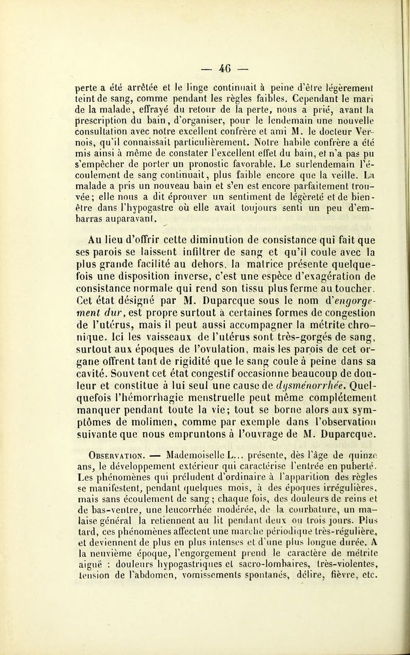 perte a été arrêtée et le linge continuait à peine d’être légèrement teint de sang, comme pendant les règles faibles. Cependant le mari de la malade, effrayé du retour de la perte, nous a prié, avant la prescription du bain, d’organiser, pour le lendemain une nouvelle consultation avec notre excellent confrère et ami M. le docteur Ver- nois, qu’il connaissait particulièrement. Notre habile confrère a été mis ainsi à même de constater l’excellent effet du bain, et n’a pas pu s’empêcher de porter un pronostic favorable. Le surlendemain l’é- coulement de sang continuait, plus faible encore que la veille. La malade a pris un nouveau bain et s’en est encore parfaitement trou- vée; elle nous a dit éprouver un sentiment de légèreté et de bien- être dans l’hypogastre où elle avait toujours senti un peu d’em- barras auparavant. Au lieu d’offrir cette diminution de consistance qui fait que ses parois se laissent infiltrer de sang et qu’il coule avec la plus grande facilité au dehors, la matrice présente quelque- fois une disposition inverse, c’est une espèce d’exagération de consistance normale qui rend son tissu plus ferme au toucher. Cet état désigné par M. Duparcque sous le nom d'engorgr- menl dur, est propre surtout à certaines formes de congestion de l’utérus, mais il peut aussi accompagner la métrite chro- nique. Ici les vaisseaux de l’utérus sont très-gorgés de sang, surtout aux époques de l’ovulation, mais les parois de cet or- gane offrent tant, de rigidité que le sang coule à peine dans sa cavité. Souvent cet état congestif occasionne beaucoup de dou- leur et constitue à lui seul une cause de dysménorrhée. Quel- quefois l’hémorrhagie menstruelle peut même complètement manquer pendant toute la vie; tout se borne alors aux sym- ptômes de molimen, comme par exemple dans l’observation suivante que nous empruntons à l’ouvrage de M. Duparcque. Observation. — Mademoiselle L... présente, dès l’àge de quinze ans, le développement extérieur qui caractérise l’entrée en puberté. Les phénomènes qui préludent d’ordinaire à l’apparition des règles se manifestent, pendant quelques mois, à des époques irrégulières, mais sans écoulement de sang; chaque fois, des douleurs de reins et de bas-ventre, une leucorrhée modérée, de la courbature, un ma- laise général la retiennent au lit pendant deux ou trois jours. Plus tard, ces phénomènes affectent une marche périodique très-régulière, et deviennent de plus en plus intenses et d’une plus longue durée. A la neuvième époque, l’engorgement prend le caractère de métrite aiguë : douleurs hypogastriques et sacro-lombaires, très-violentes, tension de l'abdomen, vomissements spontanés, délire, fièvre, etc.