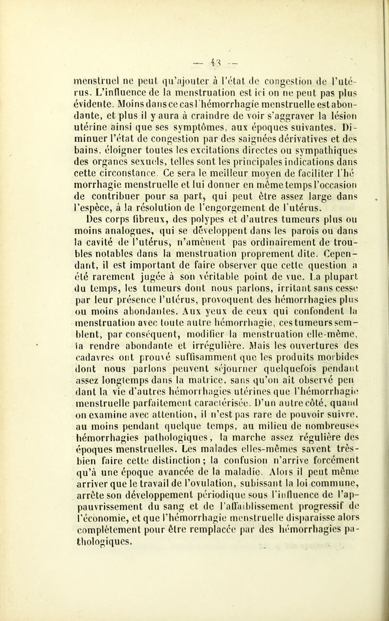 menstruel ne peut qu’ajouter à l’état de congestion de l’uté- rus. L’influence de la menstruation est ici on ne peut pas plus évidente. Moins dans ce cas l'hémorrhagie menstruelle est abon- dante, et plus il y aura à craindre de voir s’aggraver la lésion utérine ainsi que ses symptômes, aux époques suivantes. Di- minuer l’état de congestion par des saignées dérivatives et des bains, éloigner toutes les excitations directes ou sympathiques des organes sexuels, telles sont les principales indications dans cette circonstance. Ce sera le meilleur moyen de faciliter l’hé- morrhagie menstruelle et lui donner en même temps l’occasion de contribuer pour sa part, qui peut être assez large dans l’espèce, à la résolution de l’engorgement de l’utérus. Des corps fibreux, des polypes et d’autres tumeurs plus ou moins analogues, qui se développent dans les parois ou dans la cavité de l’utérus, n’amènent pas ordinairement de trou- bles notables dans la menstruation proprement dite. Cepen- dant, il est important de faire observer que cette question a été rarement jugée à son véritable point de vue. L a plupart du temps, les tumeurs dont nous parlons, irritant sans cesse par leur présence l’utérus, provoquent des hémorrhagies plus ou moins abondantes. Aux yeux de ceux qui confondent la menstruation avec toute autre hémorrhagie, ces tumeurs sem- blent, par conséquent, modifier la menstruation elle-même, ia rendre abondante et irrégulière. Mais les ouvertures des cadavres ont prouvé suffisamment que les produits morbides dont nous parlons peuvent séjourner quelquefois pendant assez longtemps dans la matrice, sans qu’on ait observé peu dant la vie d’autres hémorrhagies utérines que l’hémorrhagie menstruelle parfaitement caractérisée. D’un autre côté, quami on examine avec attention, il n’est pas rare de pouvoir suivre, au moins pendant quelque temps, au milieu de nombreuses hémorrhagies pathologiques, la marche assez régulière des époques menstruelles. Les malades elles-mêmes savent très- bien faire celte distinction ; la confusion n’arrive forcément qu’à une époque avancée de la maladie. Mois il peut même arriver que le travail de l’ovulation, subissant la loi commune, arrête son développement périodique sous l'influence de l’ap- pauvrissement du sang et de l’affaiblissement progressif de l'économie, et que l'hémorrhagie menstruelle disparaisse alors complètement pour être remplacée par des hémorrhagies pa- thologiques.