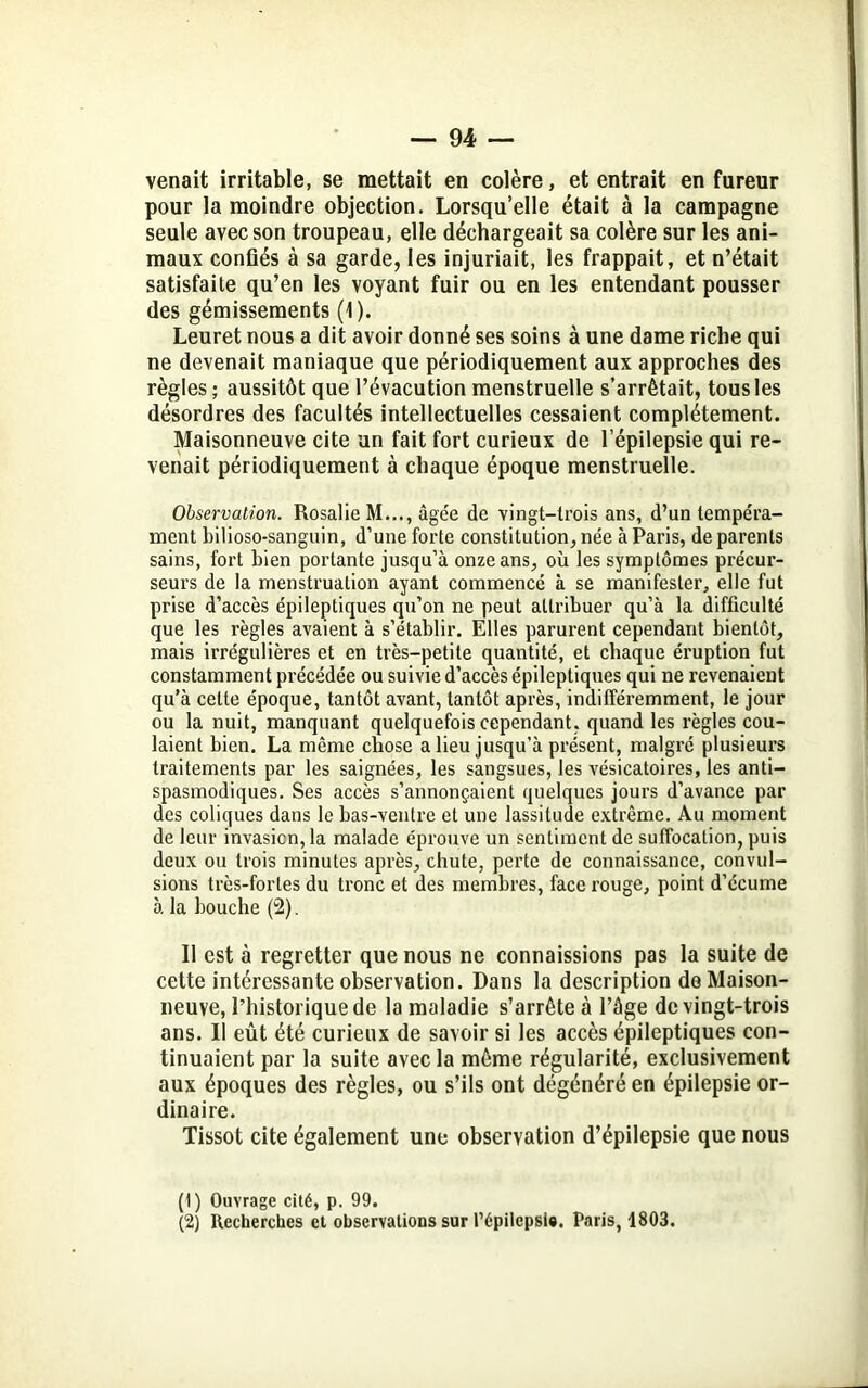 venait irritable, se mettait en colère, et entrait en fureur pour la moindre objection. Lorsqu’elle était à la campagne seule avec son troupeau, elle déchargeait sa colère sur les ani- maux confiés à sa garde, les injuriait, les frappait, et n’était satisfaite qu’en les voyant fuir ou en les entendant pousser des gémissements (1). Leuret nous a dit avoir donné ses soins à une dame riche qui ne devenait maniaque que périodiquement aux approches des règles ; aussitôt que l’évacution menstruelle s’arrêtait, tous les désordres des facultés intellectuelles cessaient complètement. Maisonneuve cite un fait fort curieux de l’épilepsie qui re- venait périodiquement à chaque époque menstruelle. Observation. Rosalie M..., âgée de vingt-trois ans, d’un tempéra- ment bilioso-sanguin, d’une forte constitution, née à Paris, de parents sains, fort bien portante jusqu’à onze ans, où les symptômes précur- seurs de la menstruation ayant commencé à se manifester, elle fut prise d’accès épileptiques qu’on ne peut attribuer qu’à la difficulté que les règles avaient à s’établir. Elles parurent cependant bientôt, mais irrégulières et en très-petite quantité, et chaque éruption fut constamment précédée ou suivie d’accès épileptiques qui ne revenaient qu’à cette époque, tantôt avant, tantôt après, indifféremment, le jour ou la nuit, manquant quelquefois cependant, quand les règles cou- laient bien. La même chose a lieu jusqu’à présent, malgré plusieurs traitements par les saignées, les sangsues, les vésicatoires, les anti- spasmodiques. Ses accès s’annonçaient quelques jours d’avance par des coliques dans le bas-ventre et une lassitude extrême. Au moment de leur invasion, la malade éprouve un sentiment de suffocation, puis deux ou trois minutes après, chute, perte de connaissance, convul- sions très-fortes du tronc et des membres, face rouge, point d’écume à la bouche (2). Il est à regretter que nous ne connaissions pas la suite de cette intéressante observation. Dans la description de Maison- neuve, l’iiistoriquede la maladie s’arrête à l’âge de vingt-trois ans. Il eût été curieux de savoir si les accès épileptiques con- tinuaient par la suite avec la même régularité, exclusivement aux époques des règles, ou s’ils ont dégénéré en épilepsie or- dinaire. Tissot cite également une observation d’épilepsie que nous (1) Ouvrage cité, p. 99. (2) Recherches et observations sur l’épilepsi*. Paris, 1803.