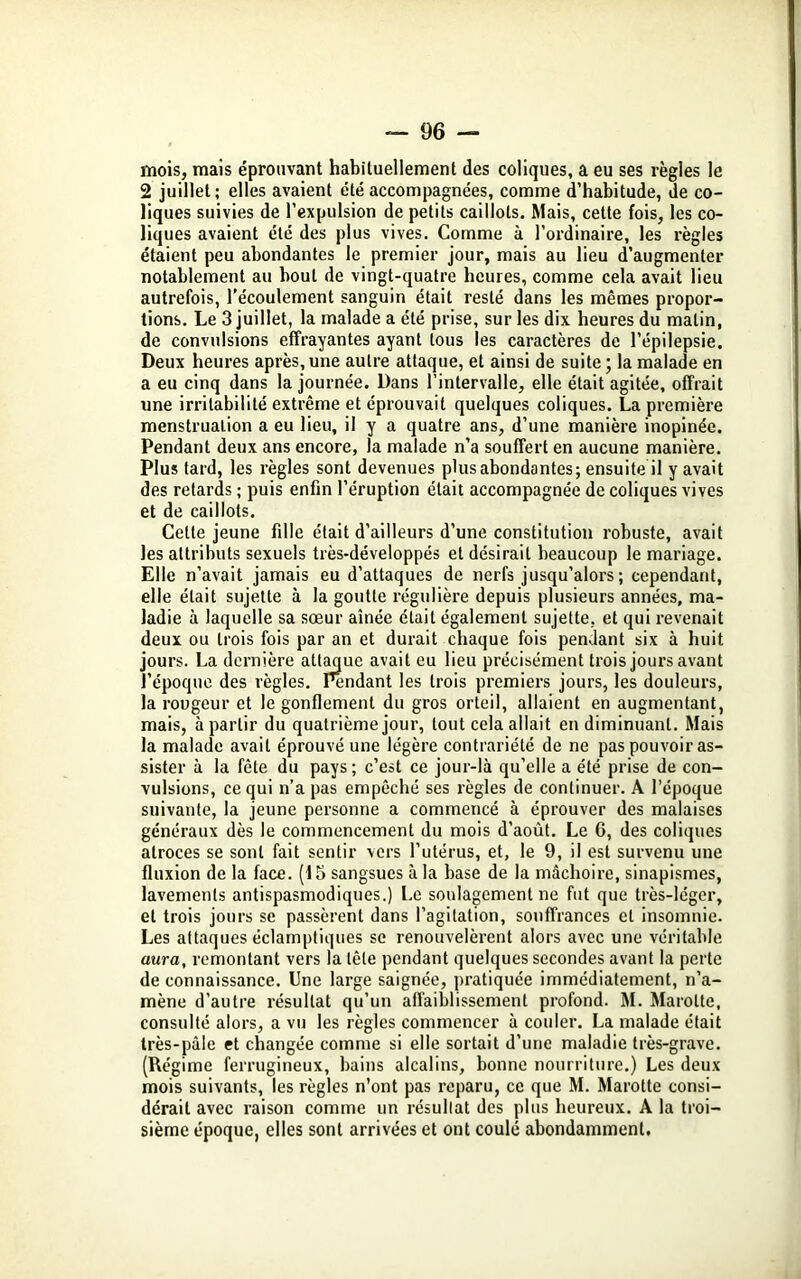mois, mais éprouvant habituellement des coliques, a eu ses règles le 2 juillet; elles avaient été accompagnées, comme d’habitude, de co- liques suivies de l’expulsion de petits caillots. Mais, cette fois, les co- liques avaient été des plus vives. Comme à l’ordinaire, les règles étaient peu abondantes le premier jour, mais au lieu d’augmenter notablement au bout de vingt-quatre heures, comme cela avait lieu autrefois, l’écoulement sanguin était resté dans les mêmes propor- tions. Le 3 juillet, la malade a été prise, sur les dix heures du malin, de convulsions effrayantes ayant tous les caractères de l’épilepsie. Deux heures après, une autre attaque, et ainsi de suite ; la malade en a eu cinq dans la journée. Dans l’intervalle, elle était agitée, offrait une irritabilité extrême et éprouvait quelques coliques. La première menstruation a eu lieu, il y a quatre ans, d’une manière inopinée. Pendant deux ans encore, la malade n’a souffert en aucune manière. Plus tard, les règles sont devenues plus abondantes; ensuite il y avait des retards ; puis enfin l’éruption était accompagnée de coliques vives et de caillots. Celte jeune fille était d’ailleurs d’une constitution robuste, avait les attributs sexuels très-développés et désirait beaucoup le mariage. Elle n’avait jamais eu d'attaques de nerfs jusqu’alors ; cependant, elle était sujette à la goutte régulière depuis plusieurs années, ma- ladie à laquelle sa sœur aînée était également sujette, et qui revenait deux ou trois fois par an et durait chaque fois pendant six à huit jours. La dernière attaque avait eu lieu précisément trois jours avant l’époque des règles. Pendant les trois premiers jours, les douleurs, la rougeur et le gonflement du gros orteil, allaient en augmentant, mais, à partir du quatrième jour, tout cela allait en diminuant. Mais la malade avait éprouvé une légère contrariété de ne pas pouvoir as- sister à la fête du pays; c’est ce jour-là qu’elle a été prise de con- vulsions, ce qui n’a pas empêché ses règles de continuer. A l’époque suivante, la jeune personne a commencé à éprouver des malaises généraux dès le commencement du mois d’août. Le 6, des coliques atroces se sont fait sentir vers l’utérus, et, le 9, il est survenu une fluxion de la face. (15 sangsues à la base de la mâchoire, sinapismes, lavements antispasmodiques.) Le soulagement ne fut que très-léger, et trois jours se passèrent dans l’agitation, souffrances et insomnie. Les attaques éclamptiques se renouvelèrent alors avec une véritable aura, remontant vers la tête pendant quelques secondes avant la perte de connaissance. Une large saignée, pratiquée immédiatement, n’a- mène d’autre résultat qu’un affaiblissement profond. M. Marotte, consulté alors, a vu les règles commencer à couler. La malade était très-pâle et changée comme si elle sortait d’une maladie très-grave. (Régime ferrugineux, bains alcalins, bonne nourriture.) Les deux mois suivants, les règles n’ont pas reparu, ce que M. Marotte consi- dérait avec raison comme un résultat des plus heureux. A la troi- sième époque, elles sont arrivées et ont coulé abondamment.