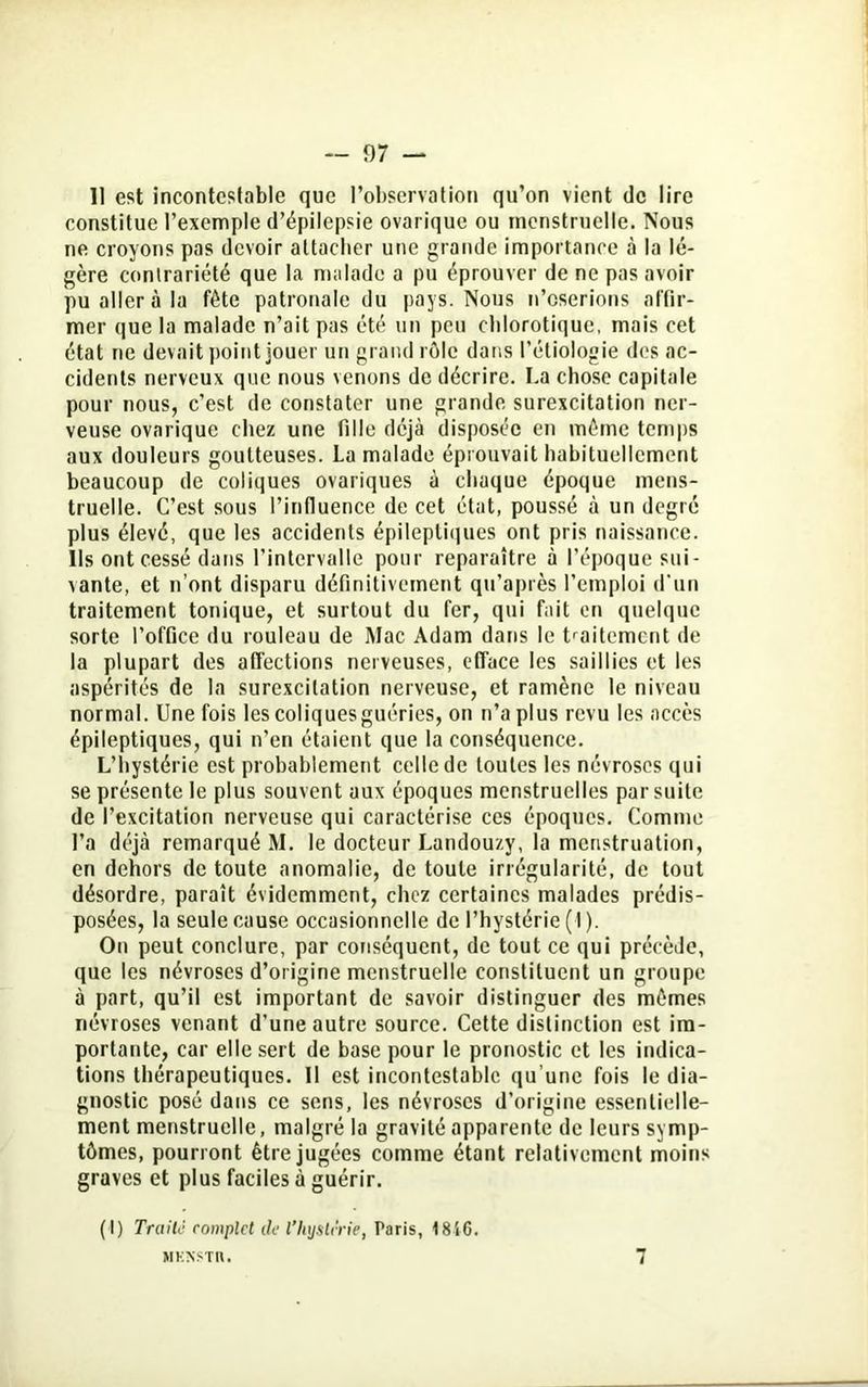 Il est incontestable que l’observation qu’on vient de lire constitue l’exemple d’épilepsie ovarique ou menstruelle. Nous ne croyons pas devoir attacher une grande importance à la lé- gère contrariété que la malade a pu éprouver de ne pas avoir pu aller à la fête patronale du pays. Nous n’oserions affir- mer que la malade n’ait pas été un peu chlorotique, mais cet état ne devait point jouer un grand rôle dans l’étiologie des ac- cidents nerveux que nous venons de décrire. La chose capitale pour nous, c’est de constater une grande surexcitation ner- veuse ovarique chez une fille déjà disposée en môme temps aux douleurs goutteuses. La malade éprouvait habituellement beaucoup de coliques ovariques à chaque époque mens- truelle. C’est sous l’influence de cet état, poussé à un degré plus élevé, que les accidents épileptiques ont pris naissance. Ils ont cessé dans l’intervalle pour reparaître à l’époque sui- vante, et n’ont disparu définitivement qu’après l’emploi d’un traitement tonique, et surtout du fer, qui fait en quelque sorte l’office du rouleau de Mac Adam dans le traitement de la plupart des affections nerveuses, efface les saillies et les aspérités de la surexcitation nerveuse, et ramène le niveau normal. Une fois les coliques guéries, on n’a plus revu les accès épileptiques, qui n’en étaient que la conséquence. L’hystérie est probablement celle de toutes les névroses qui se présente le plus souvent aux époques menstruelles par suite de l’excitation nerveuse qui caractérise ces époques. Comme l’a déjà remarqué M. le docteur Landouzy, la menstruation, en dehors de toute anomalie, de toute irrégularité, de tout désordre, paraît évidemment, chez certaines malades prédis- posées, la seule cause occasionnelle de l’hystérie (1 ). On peut conclure, par conséquent, de tout ce qui précède, que les névroses d’origine menstruelle constituent un groupe à part, qu’il est important de savoir distinguer des mêmes névroses venant d’une autre source. Cette distinction est im- portante, car elle sert de base pour le pronostic et les indica- tions thérapeutiques. Il est incontestable qu’une fois le dia- gnostic posé dans ce sens, les névroses d’origine essentielle- ment menstruelle, malgré la gravité apparente de leurs symp- tômes, pourront être jugées comme étant relativement moins graves et plus faciles à guérir. (I) Traité complet de l’hystérie, Taris, 18S6. MKNSTH.