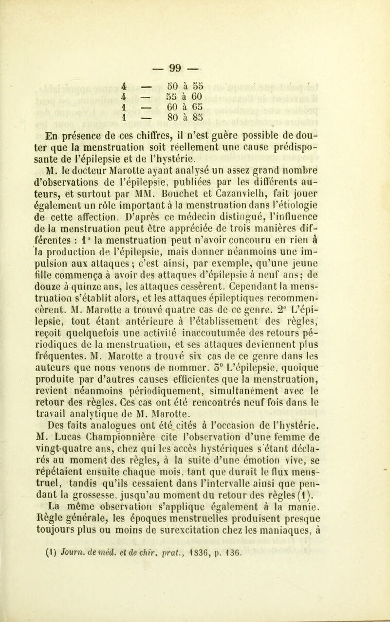 4 — 50 à 55 4 — 55 à GO 1 _ 60 à 65 1 — 80 à 85 En présence de ces chiffres, il n’est guère possible de dou- ter que la menstruation soit réellement une cause prédispo- sante de l’épilepsie et de l’hystérie. M. le docteur Marotte ayant analysé un assez grand nombre d’observations de l’épilepsie, publiées par les différents au- teurs, et surtout par MM. Bouchet et Cazanvielh, fait jouer également un rôle important à la menstruation dans l'étiologie de cette affection. D’après ce médecin distingué, l’influence de la menstruation peut être appréciée de trois manières dif- férentes : 1° la menstruation peut n’avoir concouru en rien à la production de l’épilepsie, mais donner néanmoins une im- pulsion aux attaques; c’est ainsi, par exemple, qu’une jeune fille commença à avoir des attaques d’épilepsie à neuf ans; de douze à quinze ans, les attaques cessèrent. Cependant la mens- truation s’établit alors, et les attaques épileptiques recommen- cèrent. M. Marotte a trouvé quatre cas de ce genre. 2° L’épi- lepsie, tout étant antérieure à l’établissement des règles, reçoit quelquefois une activité inaccoutumée des retours pé- riodiques de la menstruation, et ses attaques deviennent plus fréquentes. M. Marotte a trouvé six cas de ce genre dans les auteurs que nous venons de nommer. 5° L’épilepsie, quoique produite par d’autres causes efficientes que la menstruation, revient néanmoins périodiquement, simultanément avec le retour des règles. Ces cas ont été rencontrés neuf fois dans le travail analytique de M. Marotte. Des faits analogues ont été cités à l’occasion de l’hystérie. M. Lucas Championnière cite l’observation d’une femme de vingt-quatre ans, chez qui les accès hystériques s étant décla- rés au moment des règles, à la suite d’une émotion vive, se répétaient ensuite chaque mois, tant que durait le flux mens- truel, tandis qu’ils cessaient dans l’intervalle ainsi que pen- dant la grossesse, jusqu’au moment du retour des règles (1). La même observation s’applique également à la manie. Règle générale, les époques menstruelles produisent presque toujours plus ou moins de surexcitation chez les maniaques, à (1) Journ. de méd. eldechir. pral., 1836, p. 136.