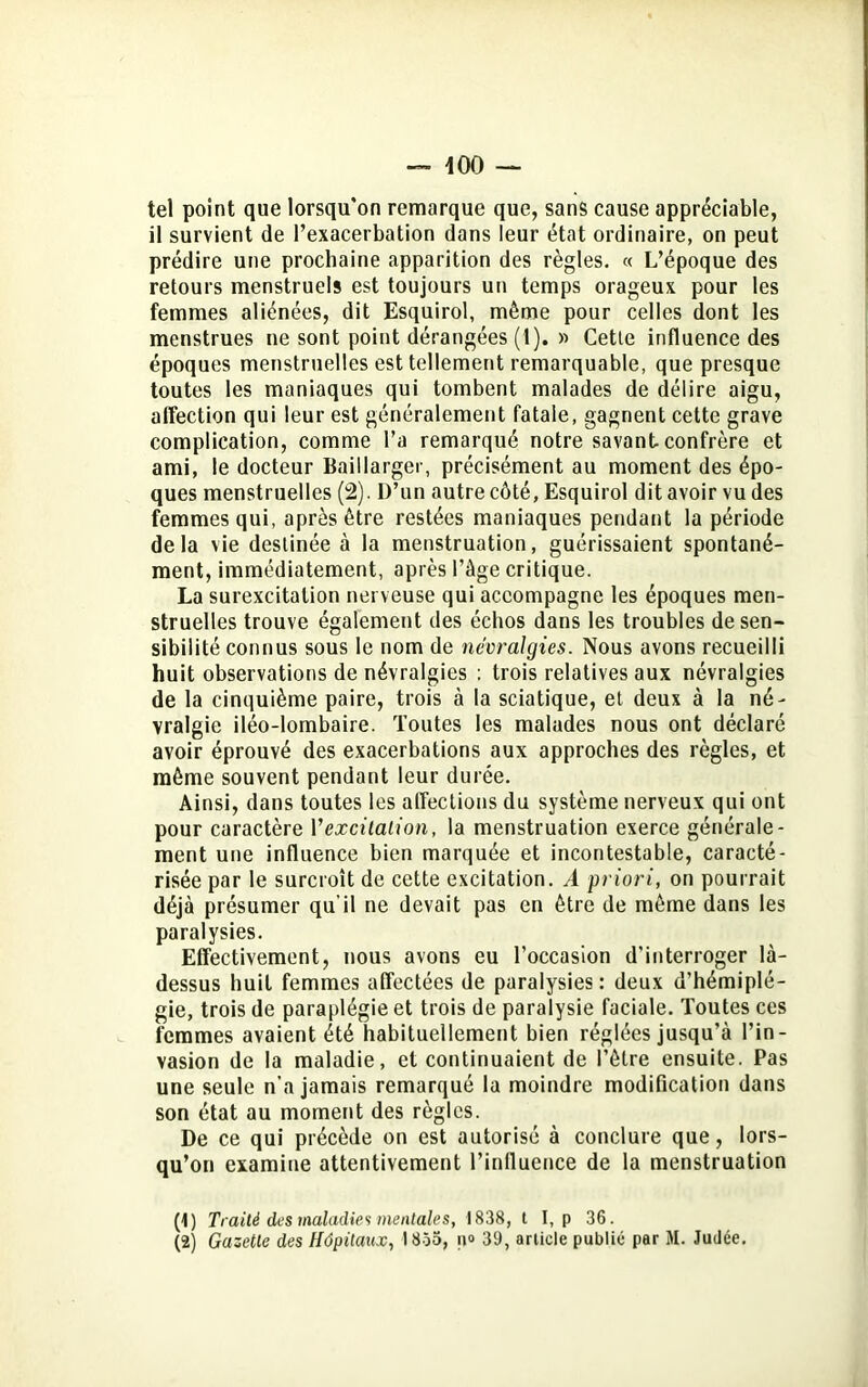 tel point que lorsqu'on remarque que, sans cause appréciable, il survient de l’exacerbation dans leur état ordinaire, on peut prédire une prochaine apparition des règles. « L’époque des retours menstruels est toujours un temps orageux pour les femmes aliénées, dit Esquirol, même pour celles dont les menstrues ne sont point dérangées (1). » Cetle influence des époques menstruelles est tellement remarquable, que presque toutes les maniaques qui tombent malades de délire aigu, affection qui leur est généralement fatale, gagnent cette grave complication, comme l’a remarqué notre savant, confrère et ami, le docteur Baillarger, précisément au moment des épo- ques menstruelles (2). D’un autre côté, Esquirol dit avoir vu des femmes qui, après être restées maniaques pendant la période delà vie destinée à la menstruation, guérissaient spontané- ment, immédiatement, après l’âge critique. La surexcitation nerveuse qui accompagne les époques men- struelles trouve également des échos dans les troubles de sen- sibilité connus sous le nom de névralgies. Nous avons recueilli huit observations de névralgies : trois relatives aux névralgies de la cinquième paire, trois à la sciatique, et deux à la né- vralgie iléo-lombaire. Toutes les malades nous ont déclaré avoir éprouvé des exacerbations aux approches des règles, et même souvent pendant leur durée. Ainsi, dans toutes les affections du système nerveux qui ont pour caractère Vexcitation, la menstruation exerce générale- ment une influence bien marquée et incontestable, caracté- risée par le surcroît de cette excitation. A priori, on pourrait déjà présumer qu’il ne devait pas en être de même dans les paralysies. Effectivement, nous avons eu l’occasion d'interroger là- dessus huit femmes affectées de paralysies : deux d’hémiplé- gie, trois de paraplégie et trois de paralysie faciale. Toutes ces femmes avaient été habituellement bien réglées jusqu’à l’in- vasion de la maladie, et continuaient de l’être ensuite. Pas une seule n’a jamais remarqué la moindre modification dans son état au moment des règles. De ce qui précède on est autorisé à conclure que, lors- qu’on examine attentivement l’influence de la menstruation (*) (*) Traité des maladies mentales, 1838, t I, p 36.