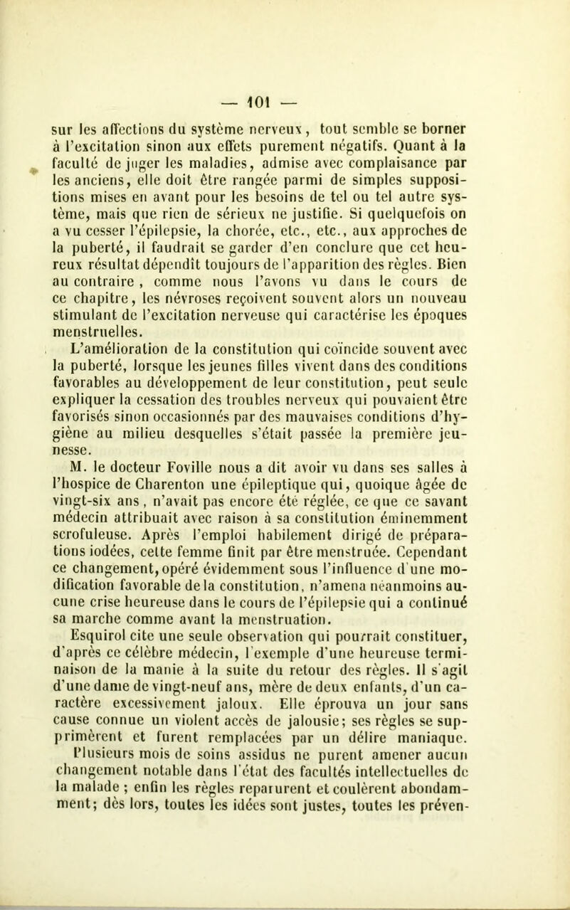 sur les affections du système nerveux , tout semble se borner à l’excitation sinon aux effets purement négatifs. Quant à la faculté déjuger les maladies, admise avec complaisance par les anciens, elle doit être rangée parmi de simples supposi- tions mises en avant pour les besoins de tel ou tel autre sys- tème, mais que rien de sérieux ne justifie. Si quelquefois on a vu cesser l’épilepsie, la chorée, etc., etc., aux approches de la puberté, il faudrait se garder d’en conclure que cet heu- reux résultat dépendît toujours de l’apparition des règles. Bien au contraire , comme nous l’avons vu dans le cours de ce chapitre, les névroses reçoivent souvent alors un nouveau stimulant de l’excitation nerveuse qui caractérise les époques menstruelles. L’amélioration de la constitution qui coïncide souvent avec la puberté, lorsque les jeunes filles vivent dans des conditions favorables au développement de leur constitution, peut seule expliquer la cessation des troubles nerveux qui pouvaient être favorisés sinon occasionnés par des mauvaises conditions d’hy- giène au milieu desquelles s’était passée la première jeu- nesse. M. le docteur Foville nous a dit avoir vu dans ses salles à l’hospice de Charenton une épileptique qui, quoique âgée de vingt-six ans, n’avait pas encore été réglée, ce que ce savant médecin attribuait avec raison à sa constitution éminemment scrofuleuse. Après l’emploi habilement dirigé de prépara- tions iodées, celte femme finit par être menstruée. Cependant ce changement,opéré évidemment sous l’influence d'une mo- dification favorable de la constitution, n’amena néanmoins au- cune crise heureuse dans le cours de l’épilepsie qui a continué sa marche comme avant la menstruation. Esquirol cite une seule observation qui pourrait constituer, d’après ce célèbre médecin, l’exemple d’une heureuse termi- naison de la manie à la suite du retour des règles. 11 s’agit d’une dame de vingt-neuf ans, mère de deux enfants, d’un ca- ractère excessivement jaloux. Elle éprouva un jour sans cause connue un violent accès de jalousie; ses règles se sup- primèrent et furent remplacées par un délire maniaque. Plusieurs mois de soins assidus ne purent amener aucun changement notable dans l’état des facultés intellectuelles de la malade ; enfin les règles reparurent et coulèrent abondam- ment; dès lors, toutes les idées sont justes, toutes les préven-