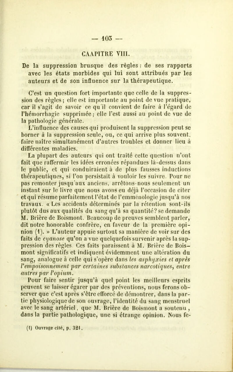 CAA PITRE VIII. De la suppression brusque des règles ; de ses rapports avec les états morbides qui lui sont attribués par les auteurs et de son influence sur la thérapeutique. C’est un question fort importante que celle de la suppres- sion des règles; elle est importante au point de vue pratique, car il s’agit de savoir ce qu’il convient de faire à l’égard de l’hémorrhagie supprimée; elle l’est aussi au point de vue de la pathologie générale. L’influence des causes qui produisent la suppression peut se borner à la suppression seule, ou, ce qui arrive plus souvent, faire naître simultanément d’autres troubles et donner lieu à différentes maladies. La plupart des auteurs qui ont traité cette question n’ont fait que raffermir les idées erronées répandues là-dessus dans le public, et qui conduiraient à de plus fausses inductions thérapeutiques, si l’on persistait à vouloir les suivre. Pour ne pas remonter jusqu’aux anciens, arrêtons-nous seulement un instant sur le livre que nous avons eu déjà l’occasion de citer et qui résume parfaitement l’état de l’emménologie jusqu’à nos travaux. « Les accidents déterminés par la rétention sont-ils plutôt dus aux qualités du sang qu’à sa quantité? se demande RI. Brière de Boismont. Beaucoup de preuves semblent parler, dit notre honorable confrère, en faveur de la première opi- nion (1). » L’auteur appuie surtout sa manière de voir sur des faits de cyanose qu’on a vue quelquefois survenir après la sup- pression des règles. Ces faits paraissent à RI. Brière de Bois- mont significatifs et indiquent évidemment une altération du sang, analogue à celle qui s’opère dans les asphyxies et après Vempoisonnement par certaines substances narcotiques, entre autres par Vopium. Pour faire sentir jusqu’à quel point les meilleurs esprits peuvent se laisser égarer par des préventions, nous ferons ob- server que c’est après s’ètre efforcé de démontrer, dans la par- tie physiologique de son ouvrage, l’identité du sang menstruel avec le sang artériel, que RL Brière de Boismont a soutenu , dans la partie pathologique, une si étrange opinion. Nous fe- (I) Ouvrage cité, p. 321.
