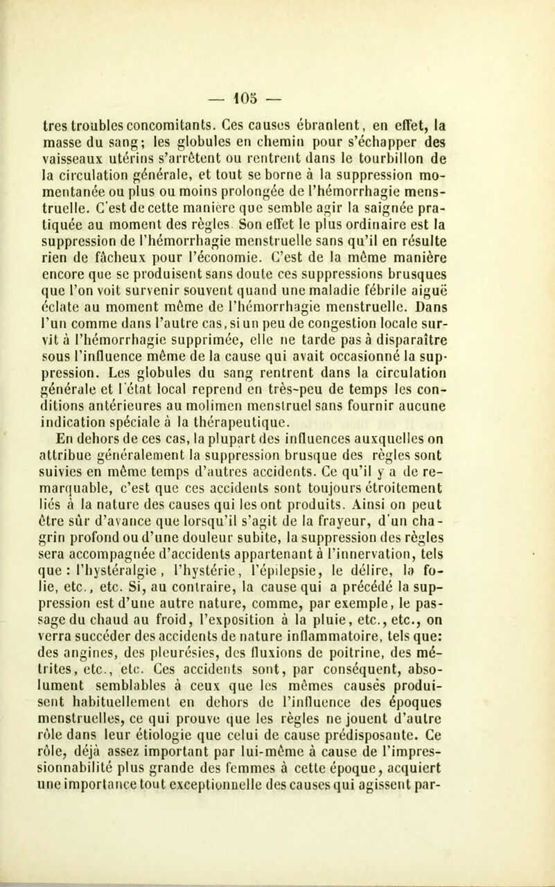 très troubles concomitants. Ces causes ébranlent, en effet, la masse du sang; les globules en chemin pour s’échapper des vaisseaux utérins s’arrêtent ou rentrent dans le tourbillon de la circulation générale, et tout se borne à la suppression mo- mentanée ou plus ou moins prolongée de l’hémorrhagie mens- truelle. C'est de cette manière que semble agir la saignée pra- tiquée au moment des règles Son effet le plus ordinaire est la suppression de l’hémorrhagie menstruelle sans qu’il en résulte rien de fâcheux pour l’économie. C’est de la même manière encore que se produisent sans doute ces suppressions brusques que l’on voit survenir souvent quand une maladie fébrile aiguë éclate au moment môme de l’hémorrhagie menstruelle. Dans l’un comme dans l’autre cas, si un peu de congestion locale sur- vit à l’hémorrhagie supprimée, elle ne tarde pas à disparaître sous l’influence môme de la cause qui avait occasionné la sup- pression. Les globules du sang rentrent dans la circulation générale et I ctat local reprend en très-peu de temps les con- ditions antérieures au molimcn menstruel sans fournir aucune indication spéciale à la thérapeutique. En dehors de ces cas, la plupart des influences auxquelles on attribue généralement la suppression brusque des règles sont suivies en môme temps d’autres accidents. Ce qu’il y a de re- marquable, c’est que ces accidents sont toujours étroitement liés cà la nature des causes qui les ont produits. Ainsi on peut être sûr d’avance que lorsqu’il s’agit de la frayeur, d’un cha- grin profond ou d’une douleur subite, la suppression des règles sera accompagnée d’accidents appartenant à l’innervation, tels que : l’hystéralgie, l’hystérie, l’épilepsie, le délire, la fo- lie, etc., etc. Si, au contraire, la cause qui a précédé la sup- pression est d’une autre nature, comme, par exemple, le pas- sage du chaud au froid, l’exposition à la pluie, etc., etc., on verra succéder des accidents de nature inflammatoire, tels que; des angines, des pleurésies, des fluxions de poitrine, des mé- trites, etc., etc. Ces accidents sont, par conséquent, abso- lument semblables à ceux que les mômes causés produi- sent habituellement en dehors de l’influence des époques menstruelles, ce qui prouve que les règles ne jouent d’autre rôle dans leur étiologie que celui de cause prédisposante. Ce rôle, déjà assez important par lui-môme à cause de l’impres- sionnabilité plus grande des femmes à cette époque, acquiert une importance tout exceptionnelle des causes qui agissent par-