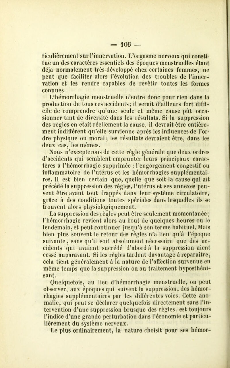 ticulièrement sur l’innervation. L’orgasme nerveux qui consti- tue un des caractères essentiels des époques menstruelles étant déjà normalement très-développé chez certaines femmes, ne peut que faciliter alors l’évolution des troubles de l’inner- vation et les rendre capables de revêtir toutes les formes connues. L’hémorrhagie menstruelle n’entre donc pour rien dans la production de tous ces accidents; il serait d’ailleurs fort diffi- cile de comprendre qu’une seule et même cause pût occa- sionner tant de diversité dans les résultats. Si la suppression des règles en était réellement la cause, il devrait être entière- ment indifférent qu’elle survienne après les influences de l’or- dre physique ou moral; les résultats devraient être, dans les deux cas, les mêmes. Nous n’excepterons de cette règle générale que deux ordres d’accidents qui semblent emprunter leurs principaux carac- tères à l’hémorrhagie supprimée : l’engorgement congestif ou inflammatoire de l’utérus et les hémorrhagies supplémentai- res. Il est bien certain que, quelle que soit la cause qui ait précédé la suppression des règles, l’utérus et ses annexes peu- vent être avant tout frappés dans leur système circulatoire, grâce à des conditions toutes spéciales dans lesquelles ils se trouvent alors physiologiquement. La suppression des règles peut être seulement momentanée ; l’hémorrhagie revient alors au bout de quelques heures ou le lendemain,et peut continuer jusqu’à son terme habituel. Mais bien plus souvent le retour des règles n’a lieu qu'à l’époque suivante, sans qu’il soit absolument nécessaire que des ac- cidents qui avaient succédé d’abord à la suppression aient cessé auparavant. Si les règles tardent davantage à reparaître, cela tient généralement à la nature de l’affection survenue en même temps que la suppression ou au traitement hyposthéni- sant. Quelquefois, au lieu d’hémorrhagie menstruelle, on peut observer, aux époques qui suivent la suppression, des hémor- rhagies supplémentaires par les différentes voies. Cette ano- malie, qui peut se déclarer quelquefois directement sans l’in- tervention d’une suppression brusque des règles, est toujours l’indice d’une grande perturbation dans l’économie et particu- lièrement du système nerveux. Le plus ordinairement, la nature choisit pour ses hémor-