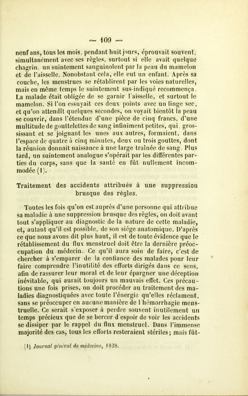 neuf ans, tous les mois, pendant huit jours, éprouvait souvent, simultanément avec ses règles, surtout si elle avait quelque chagrin, un suintement sanguinolent par la peau du mamelon et de l’aisselle. Nonobstant cela, elle eut un enfant. Après sa couche, les menstrues se rétablirent par les voies naturelles, mais en même temps le suintement sus-indiqué recommença. La malade était obligée de se garnir l’aisselle, et surtout le mamelon. Si l’on essuyait ces deux points avec un linge sec, et qu’on attendît quelques secondes, on voyait bientôt la peau se couvrir, dans l’étendue d’une pièce de cinq francs, d’une multitude de gouttelettes de sang infiniment petites, qui. gros- sissant et se joignant les unes aux autres, formaient, dans l’espace de quatre à cinq minutes, deux ou trois gouttes, dont la réunion donnait naissance à une large traînée de sang. Plus tard, un suintement analogue s’opérait par les différentes par- ties du corps, sans que la santé en fût nullement incom- modée (1). Traitement des accidents attribués à une suppression brusque des règles. Toutes les fois qu’on est auprès d’une personne qui attribue sa maladie à une suppression brusque des règles, on doit avant tout s’appliquer au diagnostic de la nature de cette maladie, et, autant qu’il est possible, de son siège anatomique. D’après ce que nous avons dit plus haut, il est de toute évidence que le rétablissement du fiux menstruel doit être la dernière préoc- cupation du médecin. Ce qu’il aura soin de faire, c’est de chercher à s’emparer de la confiance des malades pour leur faire comprendre l’inutilité des efforts dirigés dans ce sens, afin de rassurer leur moral et de leur épargner une déception inévitable, qui aurait toujours un mauvais effet. Ces précau- tions une fois prises, on doit procéder au traitement des ma- ladies diagnostiquées avec toute l’énergie qu’elles réclament, sans se préoccuper en aucune manière de I hémorrhagie mens- truelle. Ce serait s’exposer .à perdre souvent inutilement un temps précieux que de se bercer d espoir de voir les accidents se dissiper par le rappel du llux menstruel. Dans l’immense majorité des cas, tous les efforts resteraient stériles; mais fùt-